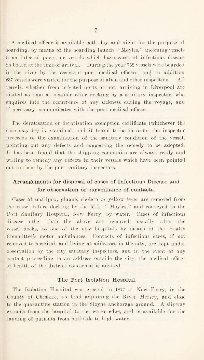 A medical officer is available both day and night for the purpose of boarding, by means of the boarding launch “ Moyles,” incoming vessels from infected ports, or vessels which have cases of infectious disease, on board at the time of arrival. During the year 762 vessels were boarded in the river by the assistant port medical officers, and in addition 237 vessels were visited for the purpose of alien and other inspection. All vessels, whether from infected ports or not, arriving in Liverpool are visited as soon as possible after docking by a sanitary inspector, who enquires into the occurrence of any sickness during the voyage, and if necessary communicates with the port medical officer. The deratisation or deratisation exemption certificate (whichever the case may be) is examined, and if found to be in order the inspector proceeds to the examination of the sanitary condition of the vessel, pointing out any defects and suggesting the remedy to be adopted. It has been found that the shipping companies are always ready and willing to remedy any defects in their vessels which have been pointed out to them by the port sanitary inspectors. Arrangements for disposal of eases of Infections Disease and for observation or surveillance of contacts. Cases of smallpox, plague, cholera or yellow fever are removed from the vessel before docking by the M.L. “ Moyles,” and conveyed to the Port Sanitary Hospital, New Ferry, by water. Cases of infectious disease other than the above are removed, usually after the vessel docks, to one of the city hospitals by means of the Health Committee’s motor ambulances. Contacts of infectious cases, if not removed to hospital, and living at addresses in the city, are kept under observation by the city sanitary inspectors, and in the event of any contact proceeding to an address outside the city, the medical officer of health of the district concerned is advised. The Port Isolation Hospital. The Isolation Hospital was erected in 1877 at New Ferry, in the County of Cheshire, on land adjoining the Rivei Mersey, and close to the quarantine station in the Sloyne anchorage ground. A slipway extends from the hospital to the water edge, and is available for the landing of patients from half-tide to high water.