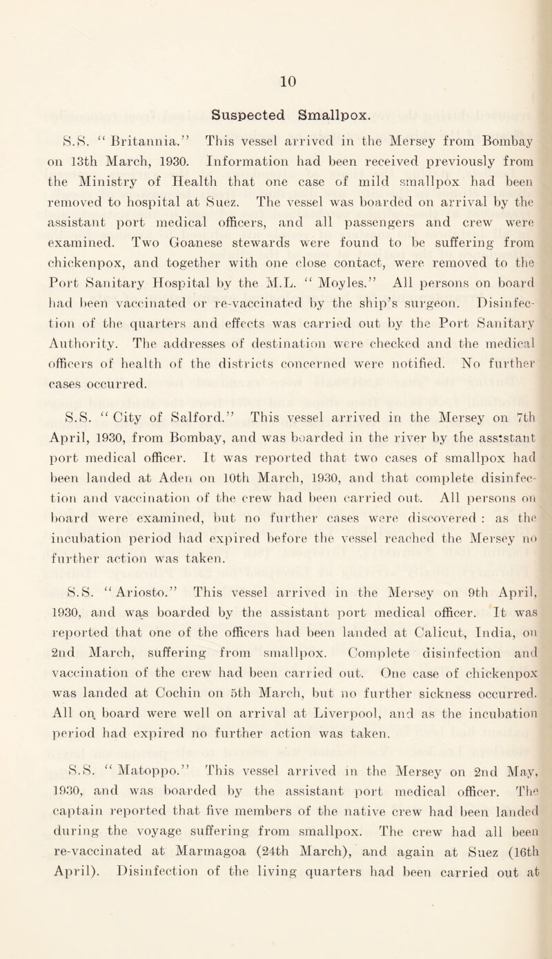 Suspected Smallpox. S.S. “ Britannia.” This vessel arrived in the Mersey from Bombay on 13th March, 1930. Information had been received previously from the Ministry of Health that one case of mild smallpox had been removed to hospital at Suez. The vessel was boarded on arrival by the assistant port medical officers, and all passengers and crew were examined. Two Goanese stewards were found to be suffering from chickenpox, and together with one close contact, were removed to the Port Sanitary Hospital by the M.L. “ Moyles.” All persons on board had been vaccinated or re-vaccinated by the ship’s surgeon. Disinfec¬ tion of the quarters and effects was carried out by the Port Sanitary Authority. The addresses of destination were checked and the medical officers of health of the districts concerned were notified. No further cases occurred. S.S. “ City of Salford.” This vessel arrived in the Mersey on 7th April, 1930, from Bombay, and was boarded in the river by the assistant port medical officer. It was reported that two cases of smallpox had been landed at Aden on 10th March, 1930, and that complete disinfec¬ tion and vaccination of the crew had been carried out. All persons on board were examined, but no further cases were discovered : as the incubation period had expired before the vessel reached the Mersey no further action was taken. S.S. “Ariosto.” This vessel arrived in the Mersey on 9th April, 1930, and was boarded by the assistant port medical officer. It was reported that one of the officers had been landed at Calicut, India, on 2nd March, suffering from smallpox. Complete disinfection and vaccination of the crew had been carried out. One case of chickenpox was landed at Cochin on 5th March, but no further sickness occurred. All on board were well on arrival at Liverpool, and as the incubation period had expired no further action was taken. S.S. “ Matoppo.” This vessel arrived in the Mersey on 2nd May, 1930, and was boarded by the assistant port medical officer. The captain reported that five members of the native crew had been landed during the voyage suffering from smallpox. The crew had all been re-vaccinated at Marmagoa (24th March), and again at Suez (16th April). Disinfection of the living quarters had been carried out at