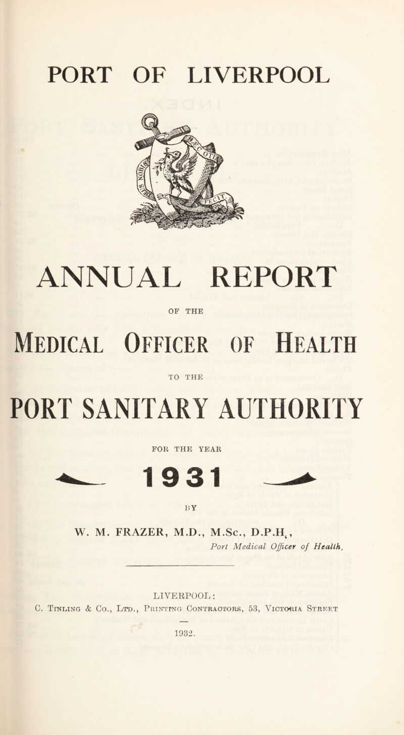 PORT OF LIVERPOOL ANNUAL REPORT OF THE Medical Officer of Health TO THE PORT SANITARY AUTHORITY FOR THE YEAR — 1931_- W. M. FRAZER, M.D., M.Sc., D.P.Ht, Port Medical Officer of Health, LIVERPOOL: C. Tinging & Co., Ltd., Printing Contractors, 53, Victoria Street 1932.