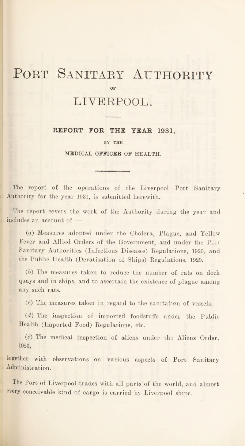 Poet Sanitaey Authority OF LIVERPOOL. REPORT FOR THE YEAR 1931, BY THE MEDICAL OFFICER OF HEALTH. The report of the operations of the Liverpool Port Sanitary Authority for the year 1931, is submitted herewith. The report covers the work of the Authority during the year and includes an account of : — (a) Measures adopted under the Cholera, Plague, and Yellow Fever and Allied Orders of the Government, and under the Port Sanitary Authorities (Infectious Diseases) Regulations, 1920, and the Public Health (Deratisation of Ships) Regulations, 1929. (b) The measures taken to reduce the number of rats on dock quays and in ships, and to ascertain the existence of plague among any such rats. (c) The measures taken in regard to the sanitation of vessels. (d) The inspection of imported foodstuffs under the Public Health (Imported Food) Regulations, etc. (e) The medical inspection of aliens under the Aliens Order, 1920, together with observations on various aspects of Port Sanitary Administration. The Port of Liverpool trades with all parts of the world, and almost every conceivable kind of cargo is carried by Liverpool ships.