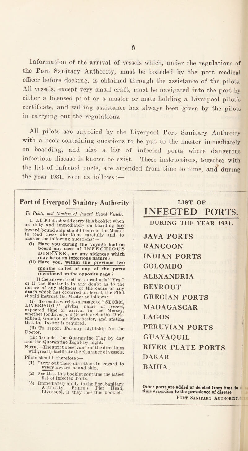 Information of the arrival of vessels which, under the regulations of the Port Sanitary Authority, must be boarded by the port medical officer before docking, is obtained through the assistance of the pilots. All vessels, except very small craft, must be navigated into the port by either a licensed pilot or a master or mate holding a Liverpool pilot’s certificate, and willing assistance has always been given by the pilots in carrying out the regulations. All pilots are supplied by the Liverpool Port Sanitary Authority with a book containing questions to be put to the master immediately on boarding, and also a list of infected ports where dangerous infectious disease is known to exist. These instructions, together with the list of infected ports, are amended from time to time, and during the year 1931, were as follows :— Port of Liverpool Sanitary Authority To Pilots, and Masters of Inward Bound Vessels. 1. All Pilots should carry this booklet when on duty and immediately on boarding any inward bound ship should instruct the Master to read these directions carefully and to answer the following questions:— (i) Have you during the voyage had on board any case of INFECTIOUS D IS I*A SE, or any sickness which may be of an infectious nature ? (ii) Have you, within the previous two months called at any of the ports mentioned on the opposite page ? If the answer to either question is “ Yes,” or if the Master is in any doubt as to the nature of any sickness or the cause of any death which has occurred on board, the Pilot should instruct the Master as follows :— (i) To send a wireless message to “ STORM, LIVERPOOL,” giving name of vessel, expected time of arrival in the Mersey, whether for Liverpool (North or South), Birk¬ enhead, Garston or Manchester, and stating that the Doctor is required. (ii) To report Eormby Lightship for the Doctor. (iii) To hoist the Quarantine Flag by day and the Quarantine Light by night. Note.—The strict observance of the directions will greatly facilitate the clearance of vessels. Pilots should, therefore:— (1) Carry out these directions in regard to every inward bound ship. (2) See that this booklet contains the latest list of infected Ports. (3) Immediately apply to the Port Sanitary Authority, Prince’s Pier Head, Liverpool, if they lose this booklet. LIST OF INFECTED PORTS. DURING THE YEAR 1931. JAVA PORTS RANGOON INDIAN PORTS COLOMBO ALEXANDRIA BEYROUT GRECIAN PORTS MADAGASCAR LAGOS PERUVIAN PORTS GUAYAQUIL RIVER PLATE PORTS DAKAR BAHIA. Other ports are added or deleted from time to time according to the prevalence of disease. Port Sanitary Authority.