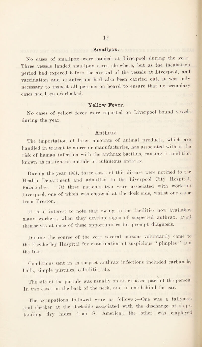 Smallpox. No cases of smallpox were landed at Liverpool during the year. Three vessels landed smallpox cases elsewhere, but as the incubation period had expired before the arrival of the vessels at Liverpool, and vaccination and disinfection had also been carried out, it was only necessary to inspect all persons on board to ensure that no secondary cases had been overlooked. Yellow Fever. No cases of yellow fever were reported on Liverpool bound vessels during the year. Anthrax. The importation of large amounts of animal products, which are handled in transit to stores or manufactories, has associated with it the risk of human infection with the anthrax bacillus, causing a condition known as malignant pustule or cutaneous anthrax. During the year 1931, three cases of this disease were notified to the Health Department and admitted to the Liverpool City Hospital, Fazakerley. Of these patients two were associated with work in Liverpool, one of whom was engaged at the dock side, whilst one came from Preston. It is of interest to note that owing to the facilities now available, many workers, when they develop signs of suspected anthrax, avail themselves at once of these opportunities for prompt diagnosis. During the course of the year several persons voluntarily came to the Fazakerley Hospital for examination of suspicious “ pimples  and the like. Conditions sent in as suspect anthrax infections included carbuncle, boils, simple pustules, cellulitis, etc. The site of the pustule was usually on an exposed part of the person. In two cases on the back of the neck, and in one behind the ear. The occupations followed were as follows One was a tallyman and checker at the dockside associated with the discharge of ships, landing dry hides from S. America; the other was employed