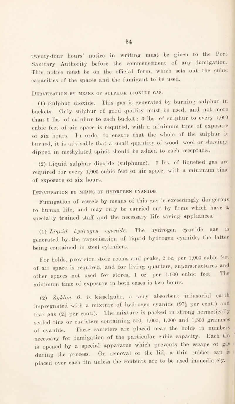 twenty-four hours’ notice in writing must be given to the loit Sanitary Authority before the commencement of any fumigation. This notice must be on the official form, which sets out the cubic capacities of the spaces and the fumigant to be used. Deratisation by means oe sulphur dioxide gas. (1) Sulphur dioxide. This gas is generated by burning sulphur in buckets. Only sulphur of good quality must be used, and not moie than 9 lbs. of sulphur to each bucket : 3 lbs. of sulphur to every 1,000 cubic feet of air space is required, with a minimum time of exposure of six hours. In order to ensure that the whole of the sulphui is burned, it is advisable that a small quantity of wood wool or shavings dipped m methylated spirit should be added to each receptacle. (2) Liquid sulphur dioxide (sulphume). G lbs. of liquefied gas are required for every 1,000 cubic feet of air space, with a minimum time of exposure of six hours. Deratisation by means of hydrogen cyanide. Fumigation of vessels by means of this gas is exceedingly dangerous to human life, and may only be carried out by firms which have a specially trained staff and the necessary life saving appliances. (1) Liquid hydrogen cyanide. The hydrogen cyanide gas is generated by the vaporisation of liquid hydrogen cyanide, the latter being contained in steel cylinders. For holds, provision store rooms and peaks, 2 oz. per 1,000 cubic feet of air space is required, and for living quarters, superstructures and other spaces not used for stores, 1 oz. per 1,000 cubic feet. The minimum time of exposure in both cases is two hours. (2) Zyklon B. is kieselguhr, a very absorbent infusorial earth impregnated with a mixture of hydrogen cyanide (971, per cent.) and tear gas (2j per cent.). The mixture is packed in strong hermetically sealed tins or canisters containing 500, 1,000, 1,200 and 1,500 grammes of cyanide. These canisters are placed near the holds in numbers necessary for fumigation of the particular cubic capacity. Lach tin is opened by a special apparatus which prevents the escape of gas during the process. On removal of the lid, a thin rubber cap is placed over each tin unless the contents are to be used immediately.