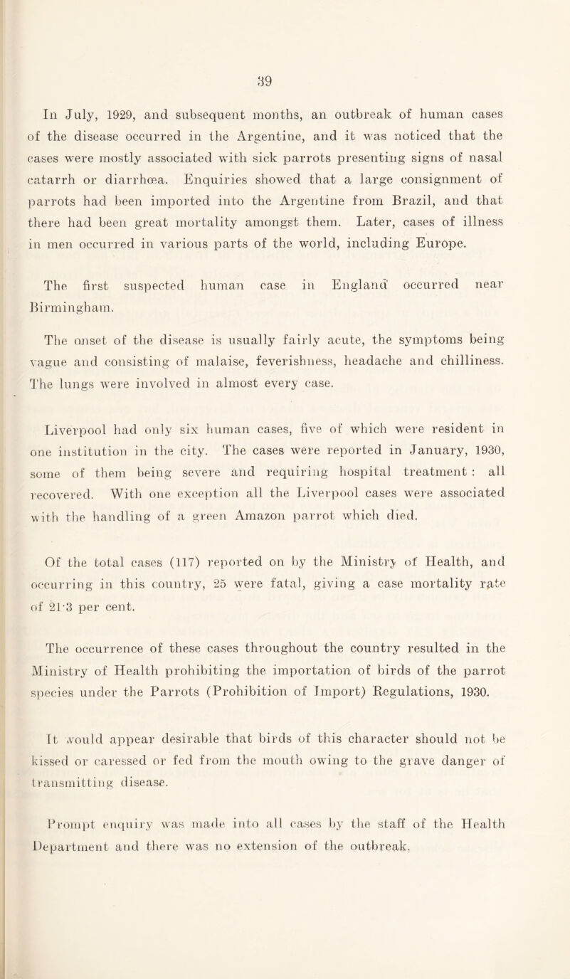 In July, 1929, and subsequent months, an outbreak of human cases of the disease occurred in the Argentine, and it was noticed that the cases were mostly associated with sick parrots presenting signs of nasal catarrh or diarrhoea. Enquiries showed that a large consignment of parrots had been imported into the Argentine from Brazil, and that there had been great mortality amongst them. Later, cases of illness in men occurred in various parts of the world, including Europe. The first suspected human case in England occurred near Birmingham. The onset of the disease is usually fairly acute, the symptoms being vague and consisting of malaise, feverishness, headache and chilliness. The lungs were involved in almost every case. Liverpool had only six human cases, five of which were resident in one institution in the city. The cases were reported in January, 1930, some of them being severe and requiring hospital treatment : all recovered. With one exception all the Liverpool cases were associated with the handling of a green Amazon parrot which died. Of the total cases (117) reported on by the Ministry of Health, and occurring in this country, 25 were fatal, giving a case mortality rate of 2L3 per cent. The occurrence of these cases throughout the country resulted in the Ministry of Health prohibiting the importation of birds of the parrot species under the Parrots (Prohibition of Import) .Regulations, 1930. It would appear desirable that birds of this character should not be kissed or caressed or fed from the mouth owing to the grave danger of transmitting disease. Prompt enquiry vras made into all cases by the staff of the Health Department and there was no extension of the outbreak.