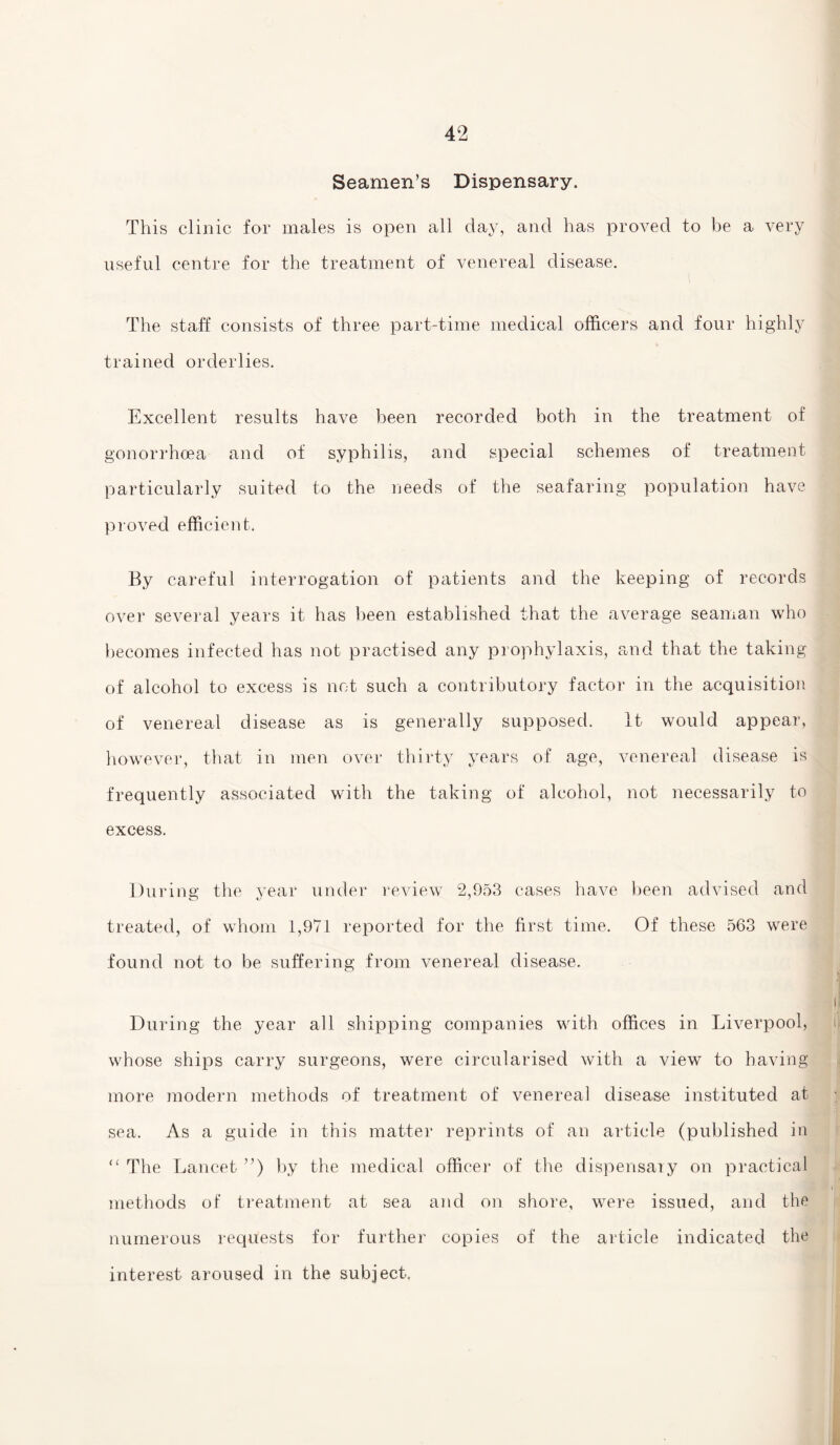 Seamen’s Dispensary. This clinic for males is open all day, and has proved to be a very useful centre for the treatment of venereal disease. The staff consists of three part-time medical officers and four highly trained orderlies. Excellent results have been recorded both in the treatment of gonorrhoea and of syphilis, and special schemes of treatment particularly suited to the needs of the seafaring population have proved efficient. By careful interrogation of patients and the keeping of records over several years it has been established that the average seaman who becomes infected has not practised any prophylaxis, and that the taking of alcohol to excess is not such a contributory factor in the acquisition of venereal disease as is generally supposed. it would appear, however, that in men over thirty years of age, venereal disease is frequently associated with the taking of alcohol, not necessarily to excess. During the year under review 2,953 cases have been advised and vZ3 / treated, of whom 1,971 reported for the first time. Of these 563 were found not to be suffering from venereal disease. During the year all shipping companies with offices in Liverpool, whose ships carry surgeons, were circularised with a view to having more modern methods of treatment of venereal disease instituted at sea. As a guide in this matter reprints of an article (published in “ The Lancet ”) by the medical officer of the dispensary on practical methods of treatment at sea and on shore, were issued, and the numerous requests for further copies of the article indicated the interest aroused in the subject.