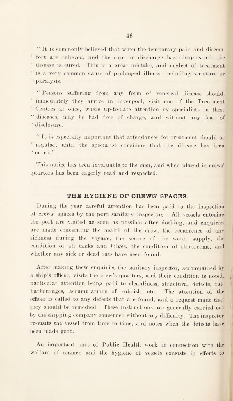 (( c { (( “ It is commonly believed that when the temporary pain and discom¬ fort are relieved, and the sore or discharge has disappeared, the disease is cured. This is a great mistake, and neglect of treatment is a very common cause of prolonged illness, including stricture or “ paralysis. “ Persons suffering from any form of venereal disease should, “ immediately they arrive in Liverpool, visit one of the Treatment “ Centres at once, where up-to-date attention by specialists in these diseases, may be had free of charge, and without any fear of “ disclosure. i ( <( It is especially important that attendances for treatment should be regular, until the specialist considers that /the disease has been ( ( cured. ” This notice has been invaluable to the men, and when placed in crews’ quarters has been eagerly read and respected. THE HYGIENE OF CREWS’ SPACES. During the year careful attention has been paid to the inspection of crews’ spaces by the port sanitary inspectors. All vessels entering the port are visited as soon as possible after docking, and enquiries are made concerning the health of the crew, the occurrence of any sickness during the voyage, the source of the water supply, the condition of all tanks and bilges, the condition of storerooms, and whether any sick or dead rats have been found. After making these enquiries the sanitary inspector, accompanied by a ship’s officer, visits the crew’s quarters, and their condition is noted, particular attention being paid to cleanliness, structural defects, rat- harbourages, accumulations of rubbish, etc. The attention of the officer is called to any defects that are found, and a request made that they should be remedied. These instructions are generally carried out by the shipping company concerned without any difficulty. The inspector re-visits the vessel from time to time, and notes when the defects have been made good. An important part of Public Health work in connection with the welfare of seamen and the hygiene of vessels consists in efforts to