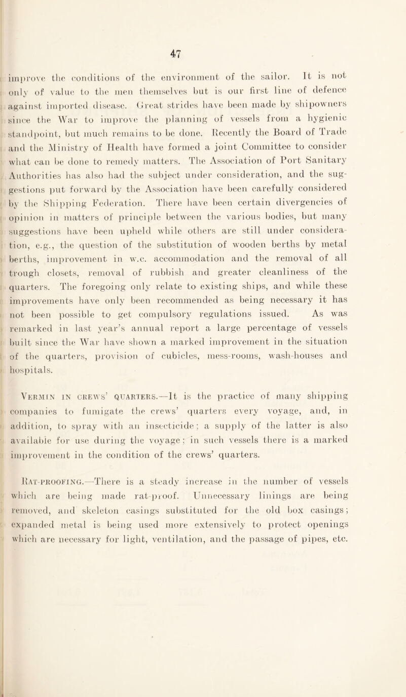 improve the conditions of the environment of the sailor. It is not only of value to the men themselves but is our first line of defence against imported disease. Great strides have been made by shipowners since the War to improve the planning of vessels from a hygienic standpoint, but much remains to be done. Recently the Board of Trade and the Ministry of Health have formed a joint Committee to consider what can be done to remedy matters. The Association of Port Sanitary Authorities has also had the subject under consideration, and the sug¬ gestions put forward by the Association have been carefully considered by the Shipping Federation. There have been certain divergencies of opinion in matters of principle between the various bodies, but many suggestions have been upheld while others are still under considera¬ tion, e.g., the question of the substitution of wooden berths by metal berths, improvement in w.c. accommodation and the removal of all trough closets, removal of rubbish and greater cleanliness of the quarters. The foregoing only relate to existing ships, and while these improvements have only been recommended as being necessary it has not been possible to get compulsory regulations issued. As was remarked in last year’s annual report a large percentage of vessels built since the War have shown a marked improvement in the situation of the quarters, provision of cubicles, mess-rooms, wash-houses and Vermin in crews’ quarters.—It is the practice of many shipping companies to fumigate the crews’ quarters every voyage, and, in addition, to spray with an insecticide; a supply of the latter is also available for use during the voyage; in such vessels there is a marked improvement in the condition of the crews’ quarters. Rat-proofing.—There is a steady increase in the number of vessels which are being made rat-proof. Unnecessary linings are being removed, and skeleton casings substituted for the old box casings; expanded metal is being used more extensively to protect openings which are necessary for light, ventilation, and the passage of pipes, etc.