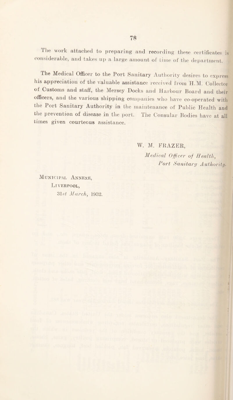 The work attached to preparing and recording these certificates is considerable, and takes up a large amount of tune of the department. The Medical Officer to the Port Sanitary Authority desires to express his appreciation of the valuable assistance received from H.M. Collector of Customs and staff, the Mersey Docks and Harbour Board and their officeis, and the various shipping companies who have co-operated with the Port Sanitary Authority in the maintenance of Public Health and the prevention of disease in the port. The Consular Bodies have at all times given courteous assistance. W. M. FRAZER, Medical Officer of Health, Oort Sanitary Authority. Municipal Annexe, Liverpool, 31.v£ March, 1932.