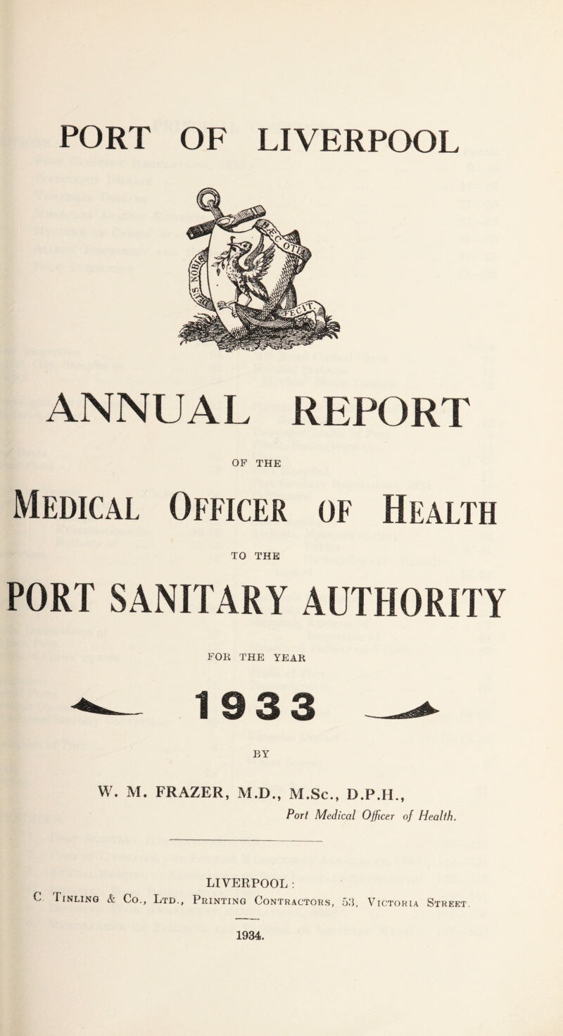 PORT OF LIVERPOOL ANNUAL REPORT OF THE Medical Officer of Health TO THE PORT SANITARY AUTHORITY FOR THE YEAR ^ 19 3 3 W. M. FRAZER, M.D., M.Sc., D.P.H., Port Medical Officer of Health. LIVERPOOL: C Tinling & Co., Ltd., Printing Contractors, 53, Victoria Street. 1934.