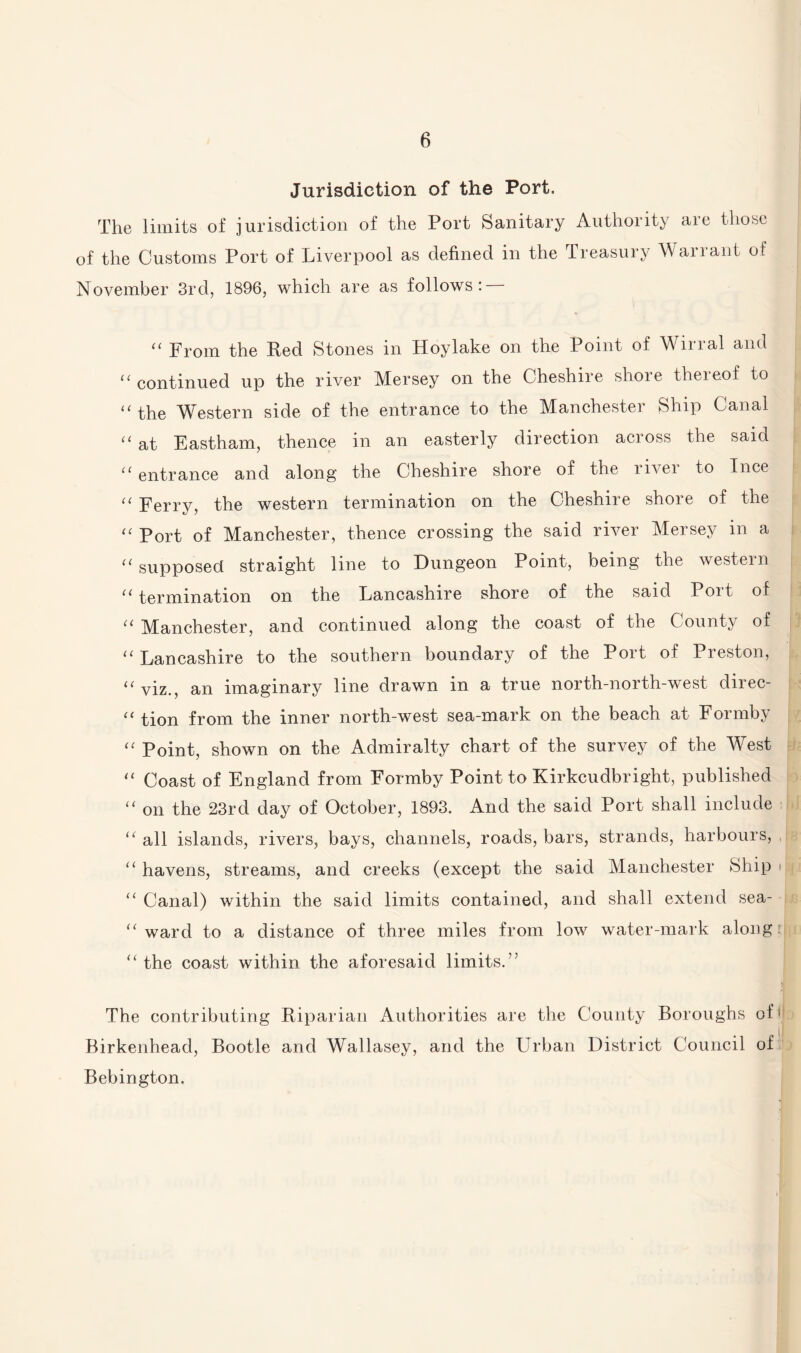 Jurisdiction of the Port. The limits of jurisdiction of the Port Sanitary Authority are those of the Customs Port of Liverpool as defined in the Treasury Warrant of November 3rd, 1896, which are as follows: “ From the Red Stones in Hoylake on the Point of Wirral and “ continued up the river Mersey on the Cheshire shore thereof to “ the Western side of the entrance to the Manchester Ship Canal “ at Eastham, thence in an easterly direction across the said tl entrance and along the Cheshire shore of the rivei to Ince “ Ferry, the western termination on the Cheshire shore of the “ Port of Manchester, thence crossing the said river Mersey in a cc supposed straight line to Dungeon Point, being the western “ termination on the Lancashire shore of the said Port of “ Manchester, and continued along the coast of the County of “ Lancashire to the southern boundary of the Port of Preston, “ viz., an imaginary line drawn in a true north-north-west direc- “ tion from the inner north-west sea-mark on the beach at Formby “ Point, shown on the Admiralty chart of the survey of the West “ Coast of England from Formby Point to Kirkcudbright, published “ on the 23rd day of October, 1893. And the said Port shall include “ all islands, rivers, bays, channels, roads, bars, strands, harbours, “ havens, streams, and creeks (except the said Manchester Ship • “ Canal) within the said limits contained, and shall extend sea- “ ward to a distance of three miles from low water-mark along “the coast within the aforesaid limits.’; The contributing Riparian Authorities are the County Boroughs of ) Birkenhead, Bootle and Wallasey, and the Urban District Council of Bebington.