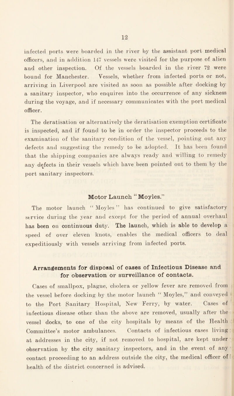 infected ports were boarded in the river by the assistant port medical officers, and in addition 147 vessels wrere visited for the purpose of alien and other inspection. Of the vessels boarded in the river 72 were bound for Manchester. Vessels, whether from infected ports or not, arriving in Liverpool are visited as soon as possible after docking by a sanitary inspector, who enquires into the occurrence of any sickness during the voyage, and if necessary communicates with the port medical officer. The deratisation or alternatively the deratisation exemption certificate is inspected, and if found to be in order the inspector proceeds to the examination of the sanitary condition of the vessel, pointing out any defects and suggesting the remedy to be adopted. It has been found that the shipping companies are always ready and willing to remedy any defects in their vessels which have been pointed out to them by the port sanitary inspectors. Motor Launch “ Moyles.” The motor launch “ Moyles” has continued to give satisfactory service during the year and except for the period of annual overhaul has been on continuous duty. The launch, which is able to develop a speed of over eleven knots, enables the medical officers to deal expeditiously with vessels arriving from infected ports. Arrangements for disposal of cases of Infectious Disease and for observation or surveillance of contacts. Cases of smallpox, plague, cholera or yellow fever are removed from the vessel before docking by the motor launch “ Moyles,” and conveyed r to the Port Sanitary Hospital, New Ferry, by water. Cases of infectious disease other than the above are removed, usually after the vessel docks, to one of the city hospitals by means of the Health Committee’s motor ambulances. Contacts of infectious cases living at addresses in the city, if not removed to hospital, are kept under observation by the city sanitary inspectors, and in the event of any contact proceeding to an address outside the city, the medical officer of health of the district concerned is advised.