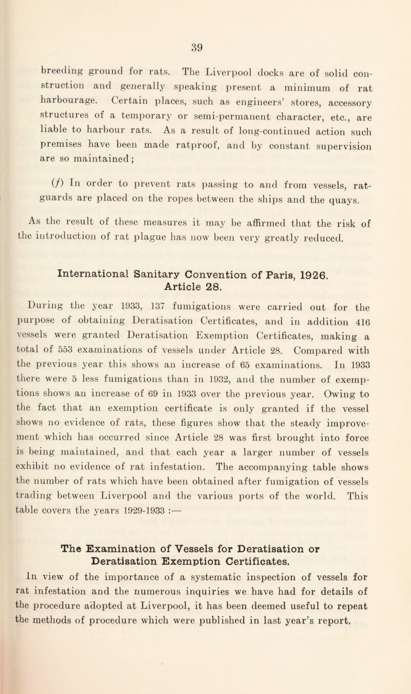 breeding ground for rats. The Liverpool docks are of solid con¬ struction and generally speaking present a minimum of rat harbourage. Certain places, such as engineers’ stores, accessory structures of a temporary or semi-permanent character, etc., are liable to harbour rats. As a result of long-continued action such premises have been made ratproof, and by constant supervision are so maintained; (/) In order to prevent rats passing to and from vessels, rat- guards are placed on the ropes between the ships and the quays. As the result of these measures it may be affirmed that the risk of the introduction of rat plague has now been very greatly reduced. International Sanitary Convention of Paris, 1926. Article 28. During the year 1933, 137 fumigations were carried out for the purpose of obtaining Deratisation Certificates, and in addition 416 vessels were granted Deratisation Exemption Certificates, making a total of 553 examinations of vessels under Article 28. Compared with the previous year this shows an increase of 65 examinations. In 1933 there were 5 less fumigations than in 1932, and the number of exemp¬ tions shows an increase of 69 in 1933 over the previous year. Owing to the fact that an exemption certificate is only granted if the vessel shows no evidence of rats, these figures show that the steady improve¬ ment which has occurred since Article 28 was first brought into force is being maintained, and that each year a larger number of vessels exhibit no evidence of rat infestation. The accompanying table shows the number of rats which have been obtained after fumigation of vessels trading between Liverpool and the various ports of the world. This table covers the years 1929-1933 :— The Examination of Vessels for Deratisation or Deratisation Exemption Certificates. in view of the importance of a systematic inspection of vessels for rat infestation and the numerous inquiries we have had for details of the procedure adopted at Liverpool, it has been deemed useful to repeat the methods of procedure which were published in last year’s report.