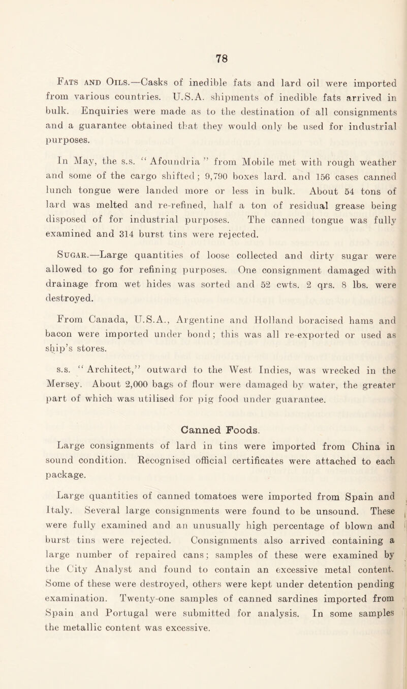 Fats and Oils.—Casks of inedible fats and lard oil were imported from various countries. U.S.A. shipments of inedible fats arrived in bulk. Enquiries were made as to the destination of all consignments and a guarantee obtained that they would only be used for industrial purposes. In May, the s.s. “ Afoundria ” from Mobile met with rough weather and some of the cargo shifted; 9,790 boxes lard, and 156 cases canned lunch tongue were landed more or less in bulk. About 54 tons of lard was melted and re-refined, half a ton of residual grease being disposed of for industrial purposes. The canned tongue was fully examined and 314 burst tins were rejected. Sugar.—Large quantities of loose collected and dirty sugar were allowed to go for refining purposes. One consignment damaged with drainage from wet hides was sorted and 52 cwts. 2 qrs. 8 lbs. were destroyed. From Canada, U.S.A., Argentine and Holland boracised hams and bacon were imported under bond; this was all re-exported or used as ship’s stores. s.s. “ Architect,” outward to the West Indies, was wrecked in the Mersey. About 2,000 bags of flour were damaged by water, the greater part of which was utilised for pig food under guarantee. Canned Foods. Large consignments of lard in tins were imported from China in sound condition. Recognised official certificates were attached to each package. Large quantities of canned tomatoes were imported from Spain and Italy. Several large consignments were found to be unsound. These were fully examined and an unusually high percentage of blown and i burst tins were rejected. Consignments also arrived containing a large number of repaired cans; samples of these were examined by the City Analyst and found to contain an excessive metal content. Some of these were destroyed, others were kept under detention pending examination. Twenty-one samples of canned sardines imported from Spain and Portugal were submitted for analysis. In some samples the metallic content was excessive.