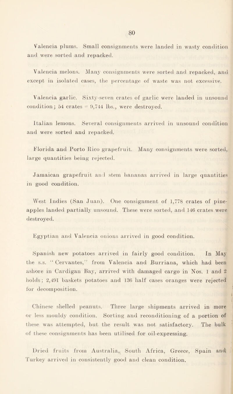 Valencia plums. Small consignments were landed in wasty condition and were sorted and repacked. Valencia melons. Many consignments were sorted and repacked, and except in isolated cases, the percentage of waste was not excessive. Valencia garlic. Sixty-seven crates of garlic were landed in unsound condition; 54 crates = 9,744 lbs., were destroyed. Italian lemons. Several consignments arrived in unsound condition and were sorted and repacked. Florida and Porto Pico grapefruit. Many consignments were sorted, large quantities being rejected. Jamaican grapefruit and stem bananas arrived in large quantities in good condition. West Indies (San Juan). One consignment of 1,778 crates of pine¬ apples landed partially unsound. These were sorted, and 146 crates were destroyed. Egyptian and Valencia onions arrived in good condition. Spanish new potatoes arrived in fairly good condition. In May the s.s. “ Cervantes,” from Valencia and Burriana, which had been ashore in Cardigan Bay, arrived with damaged cargo in Nos. 1 and 2 holds; 2,491 baskets potatoes and 136 half cases oranges were rejected for decomposition. Chinese shelled peanuts. Three large shipments arrived in more or less mouldy condition. Sorting and reconditioning of a portion of these was attempted, but the result was not satisfactory. The bulk of these consignments has been utilised for oil-expressing. Dried fruits from Australia,^ South Africa, Greece, Spain and Turkey arrived in consistently good and clean condition.