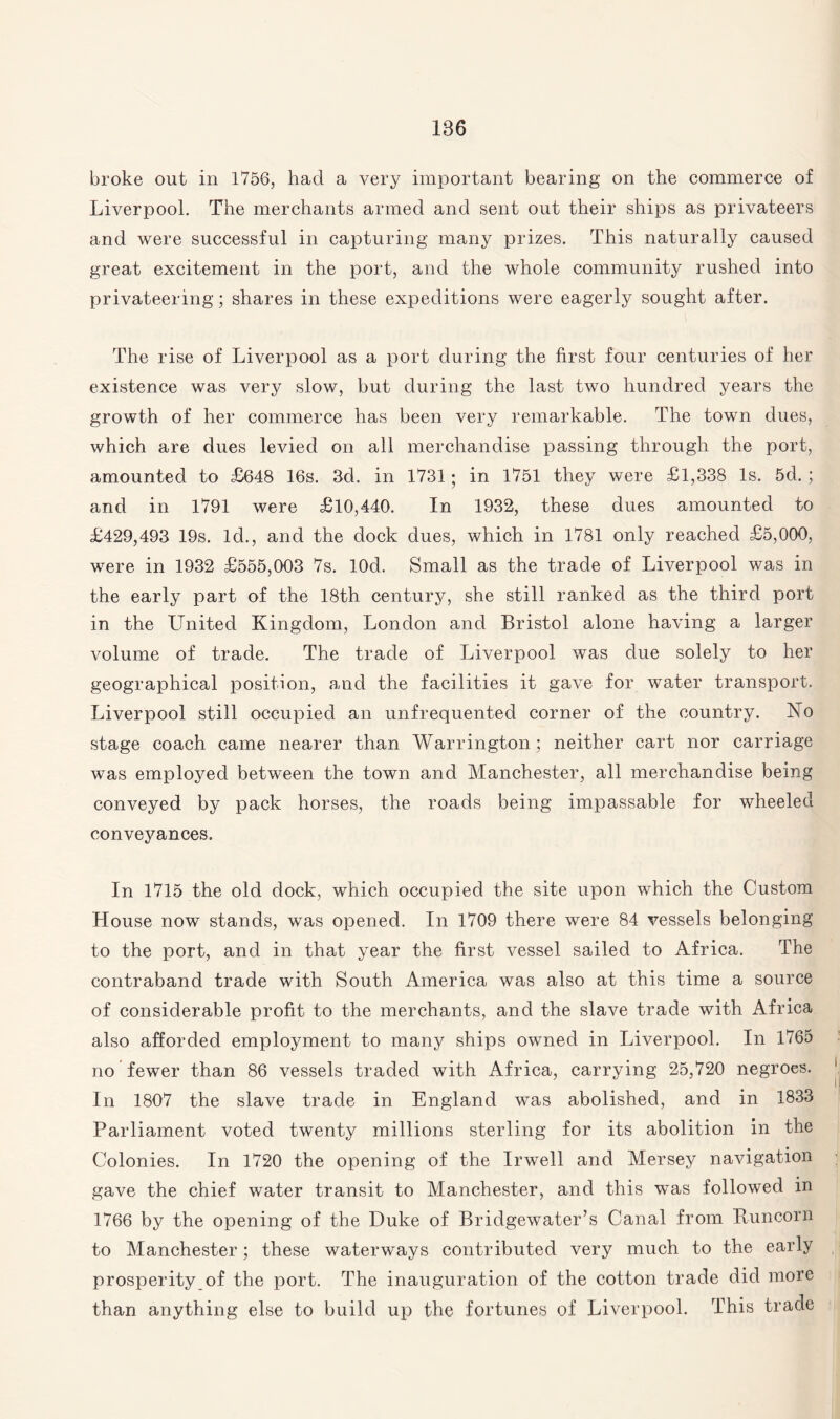 broke out in 1756, had a very important bearing on the commerce of Liverpool. The merchants armed and sent out their ships as privateers and were successful in capturing many prizes. This naturally caused great excitement in the port, and the whole community rushed into privateering; shares in these expeditions were eagerly sought after. The rise of Liverpool as a port during the first four centuries of her existence was very slow, but during the last two hundred years the growth of her commerce has been very remarkable. The town dues, which are dues levied on all merchandise passing through the port, amounted to £648 16s. 3d. in 1731; in 1751 they were £1,338 Is. 5d. ; and in 1791 were £10,440. In 1932, these dues amounted to £429,493 19s. Id., and the dock dues, which in 1781 only reached £5,000, were in 1932 £555,003 7s. lOd. Small as the trade of Liverpool was in the early part of the 18th century, she still ranked as the third port in the United Kingdom, London and Bristol alone having a larger volume of trade. The trade of Liverpool was due solely to her geographical position, and the facilities it gave for water transport. Liverpool still occupied an unfrequented corner of the country. ISo stage coach came nearer than Warrington; neither cart nor carriage was employed between the town and Manchester, all merchandise being conveyed by pack horses, the roads being impassable for wheeled conveyances. In 1715 the old dock, which occupied the site upon which the Custom House now stands, was opened. In 1709 there were 84 vessels belonging to the port, and in that year the first vessel sailed to Africa. The contraband trade with South America was also at this time a source of considerable profit to the merchants, and the slave trade with Africa also afforded employment to many ships owned in Liverpool. In 1765 no fewer than 86 vessels traded with Africa, carrying 25,720 negroes. In 1807 the slave trade in England was abolished, and in 1833 Parliament voted twenty millions sterling for its abolition in the Colonies. In 1720 the opening of the Irwell and Mersey navigation gave the chief water transit to Manchester, and this was followed in 1766 by the opening of the Duke of Bridgewater’s Canal from Kuncorn to Manchester; these waterways contributed very much to the early prosperity of the port. The inauguration of the cotton trade did more than anything else to build up the fortunes of Liverpool. This trade