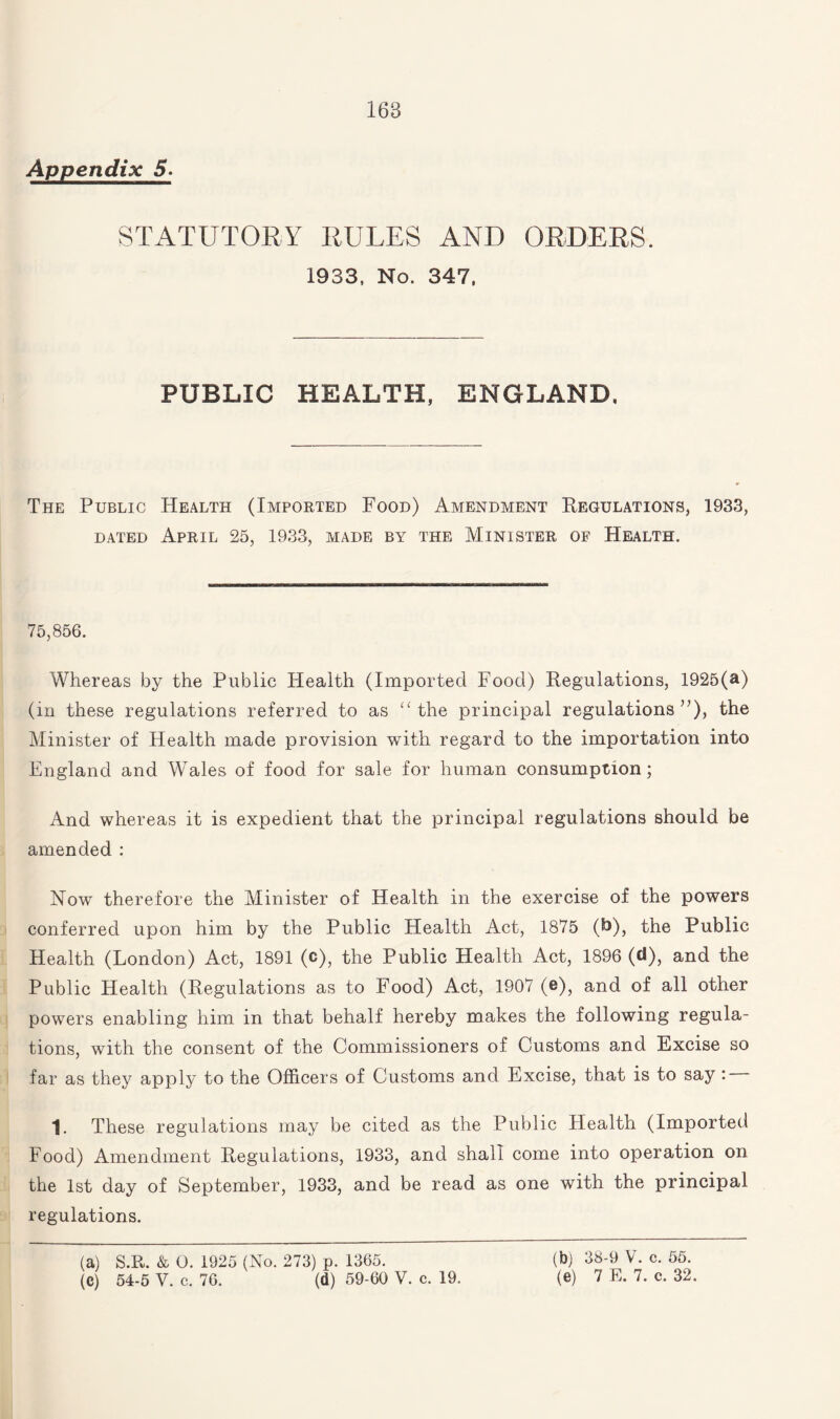 Appendix 5. STATUTORY RULES AND ORDERS. 1933, No. 347, PUBLIC HEALTH, ENGLAND. The Public Health (Imported Food) Amendment Regulations, 1933, dated April 25, 1933, made by the Minister of Health. 75,856. Whereas by the Public Health (Imported Food) Regulations, 1925(a) (in these regulations referred to as “the principal regulations”), the Minister of Health made provision with regard to the importation into England and Wales of food for sale for human consumption; And whereas it is expedient that the principal regulations should be amended : Now therefore the Minister of Health in the exercise of the powers conferred upon him by the Public Health Act, 1875 (b), the Public Health (London) Act, 1891 (c), the Public Health Act, 1896 (d), and the Public Health (Regulations as to Food) Act, 1907 (e), and of all other powers enabling him in that behalf hereby makes the following regula¬ tions, with the consent of the Commissioners of Customs and Excise so far as they apply to the Officers of Customs and Excise, that is to say: 1. These regulations may be cited as the Public Health (Imported Food) Amendment Regulations, 1933, and shall come into operation on the 1st day of September, 1933, and be read as one with the principal regulations. (a) S.R. & 0. 1925 (No. 273) p. 1365. (C) 54-5 Y. c. 76. (d) 59-60 V. c. 19. (b) 38-9 V. c. 55. (e) 7 E. 7. c. 32.