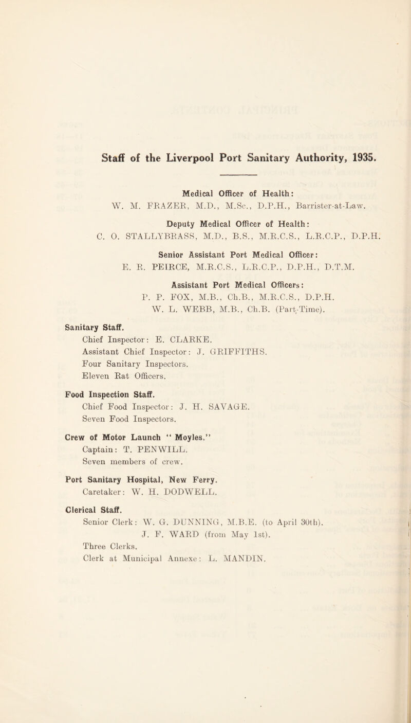 Staff of the Liverpool Port Sanitary Authority, 1935, Medical Officer of Health: W. M. FRAZER, M.D., M.Sc,, D.P.H., Barrister-at-Law. Deputy Medical Officer of Health: C. 0. STALLYBRASS, M.D., B.S., M.R.C.S., L.R.C.P., D.P.H. Senior Assistant Port Medical Officer: E. R. PEIRCE, M.R.C.S., L.R.C.P., D.P.H., D.T.M. Assistant Port Medical Officers: P. P. EOX, M.B., Ch.B., M.R.C.S., D.P.H. W. L. WEBB, M.B., Ch.B. (Part,-Time). Sanitary Staff. Chief Inspector: E. CLARKE. Assistant Chief Inspector: J. GRIFFITHS. Four Sanitary Inspectors. Eleven Rat Officers. E’ood Inspection Staff. Chief Food Inspector: J. H. SAVAGE. Seven Food Inspectors. Crew of Motor Launch “ Moyles.” Captain: T. PENWILL. Seven members of crew. Port Sanitary Hospital, New Ferry. Caretaker: W. H. DODWELL, Clerical Staff. Senior Clerk: W. G. DUNNING, M.B.E. (to April 30th). J. F. WARD (from May 1st). Three Clerks. Clerk at Municipal Annexe: L. MANDIN.