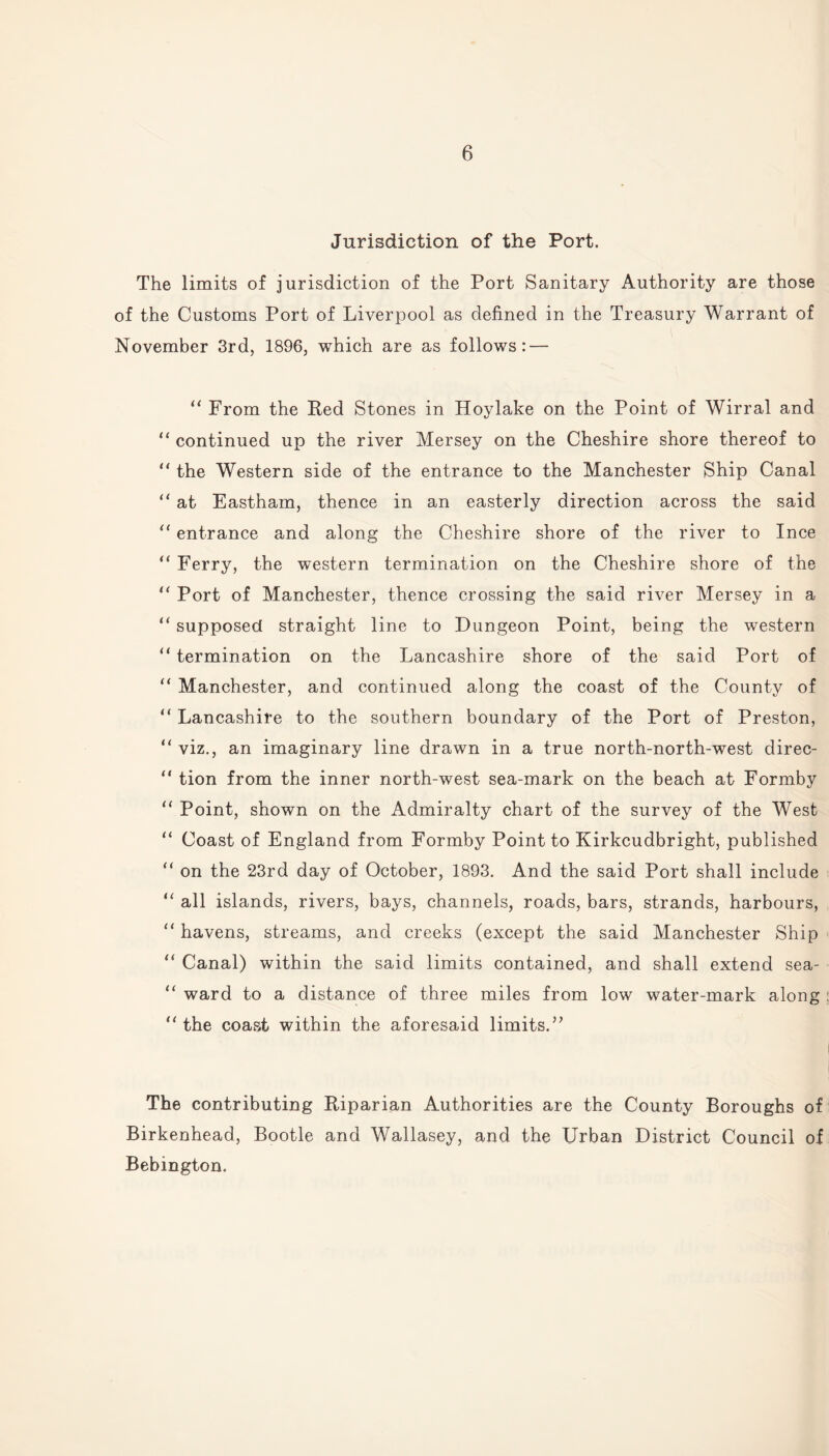 Jurisdiction of the Port. The limits of jurisdiction of the Port Sanitary Authority are those of the Customs Port of Liverpool as defined in the Treasury Warrant of November 3rd, 1896, which are as follows: — “ From the Red Stones in Hoylake on the Point of Wirral and “ continued up the river Mersey on the Cheshire shore thereof to “ the Western side of the entrance to the Manchester Ship Canal “ at Eastham, thence in an easterly direction across the said “ entrance and along the Cheshire shore of the river to Ince “ Ferry, the western termination on the Cheshire shore of the “ Port of Manchester, thence crossing the said river Mersey in a “ supposed straight line to Dungeon Point, being the western “ termination on the Lancashire shore of the said Port of “ Manchester, and continued along the coast of the County of “ Lancashire to the southern boundary of the Port of Preston, “ viz., an imaginary line drawn in a true north-north-west direc- “ tion from the inner north-west sea-mark on the beach at Formby “ Point, shown on the Admiralty chart of the survey of the West “ Coast of England from Formby Point to Kirkcudbright, published “ on the 23rd day of October, 1893. And the said Port shall include “ all islands, rivers, bays, channels, roads, bars, strands, harbours, “ havens, streams, and creeks (except the said Manchester Ship “ Canal) within the said limits contained, and shall extend sea- “ ward to a distance of three miles from low water-mark along “ the coast within the aforesaid limits. ” The contributing Riparian Authorities are the County Boroughs of Birkenhead, Bootle and Wallasey, and the Urban District Council of Bebington.