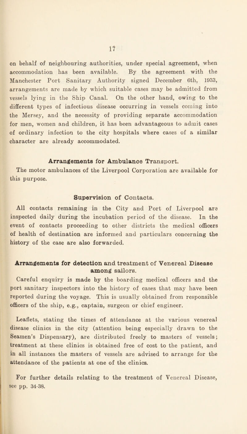 1? on behalf of neighbouring authorities, under special agreement, when accommodation has been available. By the agreement with the Manchester Port Sanitary Authority signed December 6th, 1933, arrangements are made by which suitable cases may be admitted from vessels lying in the Ship Canal. On the other hand, owing to the different types of infectious disease occurring in vessels coming into the Mersey, and the necessity of providing separate accommodation for men, women and children, it has been advantageous to admit cases of ordinary infection to the city hospitals where cases of a similar character are already accommodated. Arrangements for Ambulance Transport. The motor ambulances of the Liverpool Corporation are available for this purpose. Supervision of Contacts. All contacts remaining in the City and Port of Liverpool are inspected daily during the incubation period of the disease. In the event of contacts proceeding to other districts the medical officers of health of destination are informed and particulars concerning the history of the case are also forwarded. Arrangements for detection and treatment of Venereal Disease among sailors. Careful enquiry is made by the boarding medical officers and the port sanitary inspectors into the history of cases that may have been reported during the voyage. This is usually obtained from responsible officers of the ship, e.g., captain, surgeon or chief engineer. Leaflets, stating the times of attendance at the various venereal disease clinics in the city (attention being especially drawn to the Seamen’s Dispensary), are distributed freely to masters of vessels; treatment at these clinics is obtained free of cost to the patient, and in all instances the masters of vessels are advised to arrange for the attendance of the patients at one of the clinics. For further details relating to the treatment of Venereal Disease, see pp. 34-38.