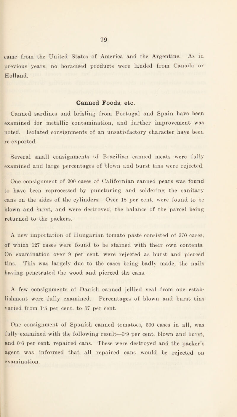 came from the United States of America and the Argentine. As in previous years, no boracised products were landed from Canada or Holland. Canned Foods, etc. Canned sardines and brisling from Portugal and Spain have been examined for metallic contamination, and further improvement was noted. Isolated consignments of an unsatisfactory character have been re-exported. Several small consignments of Brazilian canned meats were fully examined and large percentages of blown and burst tins were rejected. One consignment of 200 cases of Californian canned pears was found to have been reprocessed by puncturing and soldering the sanitary cans on the sides of the cylinders. Over 18 per cent, were found to be blown and burst, and were destroyed, the balance of the parcel being returned to the packers. A new importation of Hungarian tomato paste consisted of 270 cases, of which 127 cases were found to be stained with their own contents. On examination over 9 per cent, were rejected as burst and pierced tins. This was largely due to the cases being badly made, the nails having penetrated the wood and pierced the cans. A few consignments of Danish canned jellied veal from one estab¬ lishment were fully examined. Percentages of blown and burst tins varied from 1-5 per cent, to 37 per cent. One consignment of Spanish canned tomatoes, 500 cases in all, was fully examined with the following result—3-9 per cent, blown and burst, and 0'6 per cent, repaired cans. These were destroyed and the packer’s agent was informed that all repaired cans would be rejected on examination.