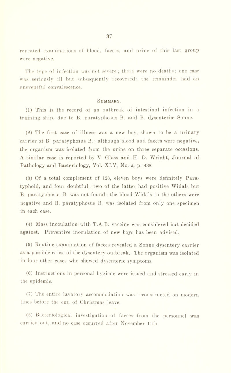 repeated examinations of blood, faeces, and urine of this last group were negative. The type of infection was not severe; there were no deaths; one case was seriously ill but subsequently recovered; the remainder had an uneventful convalescence. Summary. (1) This is the record of an outbreak of intestinal infection in a training ship, due to B. paratyphosus B. and B. dysenterife Sonne. (2) The first case of illness was a new boy, shown to be a urinary carrier of B. paratyphosus B. ; although blood and faeces were negative, the organism was isolated from the urine on three separate occasions. A similar case is reported by V. Glass and H. D. Wright, Journal of Pathology and Bacteriology, Vol. XLV, No. 2, p. 438. (3) Of a total complement of 128, eleven boys were definitely Para¬ typhoid, and four doubtful; two of the latter had positive Widals but B. paratyphosus B. was not found; the blood Widals in the others were negative and B. paratyphosus B. was isolated from only one specimen in each case. (4) Mass inoculation with T.A.B. vaccine was considered but decided against. Preventive inoculation of new boys has been advised. (5) Routine examination of faeces revealed a Sonne dysentery carrier as a possible cause of the dysentery outbreak. The organism was isolated in four other cases who showed dysenteric symptoms. (6) Instructions in personal hygiene were issued and stressed early in the epidemic. (7) The entire lavatory accommodation was reconstructed on modern lines before the end of Christmas leave. (8) Bacteriological investigation of faeces from the personnel carried out, and no case occurred after November 11th. was