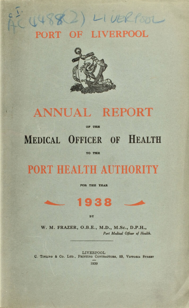 ly- \ \ PORT OF LIVERPOOL ANNUAL REPORT OP THE Medical Officer of Health TO THB PORT HEALTH AUTHORITY FOR THB TBAB 1938 W. M. FRAZER, O.B.E., M.D., M.Sc., D.P.H., Port Medical Officer of Health. LIVERPOOL C. Tinlinq 4 Co. Ltd., Printing Contractors, 63, Victoria Bthbbt 1939