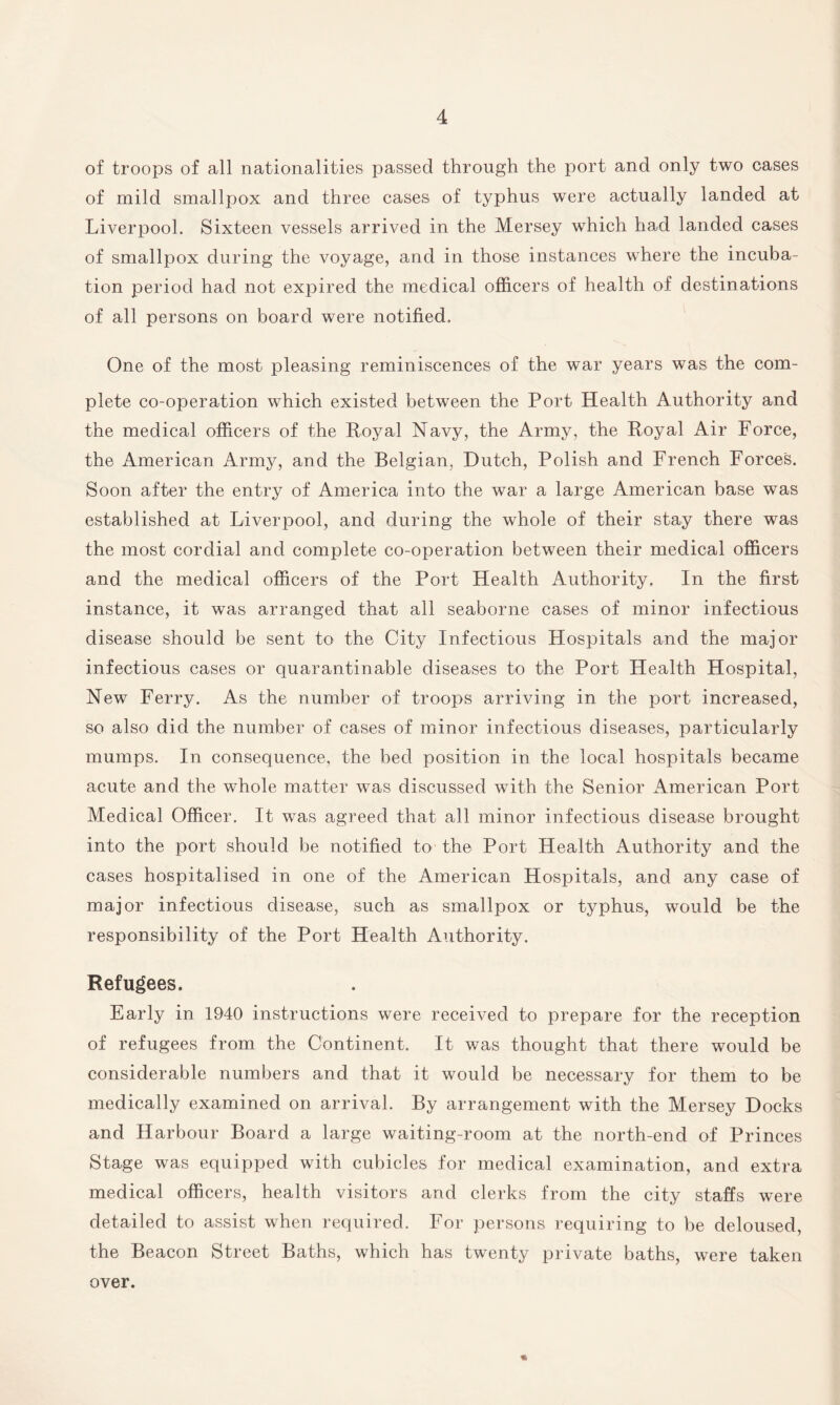 of troops of all nationalities passed through the port and only two cases of mild smallpox and three cases of typhus were actually landed at Liverpool. Sixteen vessels arrived in the Mersey which had landed cases of smallpox during the voyage, and in those instances where the incuba¬ tion period had not expired the medical officers of health of destinations of all persons on board were notified. One of the most pleasing reminiscences of the war years was the com¬ plete co-operation which existed between the Port Health Authority and the medical officers of the Royal Navy, the Army, the Royal Air Force, the American Army, and the Belgian, Dutch, Polish and French Forces. Soon after the entry of America into the war a large American base was established at Liverpool, and during the whole of their stay there was the most cordial and complete co-operation between their medical officers and the medical officers of the Port Health Authority. In the first instance, it was arranged that all seaborne cases of minor infectious disease should be sent to the City Infectious Hospitals and the major infectious cases or quarantinable diseases to the Port Health Hospital, New Ferry. As the number of troops arriving in the port increased, so also did the number of cases of minor infectious diseases, particularly mumps. In consequence, the bed position in the local hospitals became acute and the whole matter was discussed with the Senior American Port Medical Officer. It was agreed that all minor infectious disease brought into the port should be notified to the Port Health Authority and the cases hospitalised in one of the American Hospitals, and any case of major infectious disease, such as smallpox or typhus, would be the responsibility of the Port Health Authority. Refugees. Early in 1940 instructions were received to prepare for the reception of refugees from the Continent. It was thought that there would be considerable numbers and that it would be necessary for them to be medically examined on arrival. By arrangement with the Mersey Docks and Harbour Board a large waiting-room at the north-end of Princes Stage was equipped with cubicles for medical examination, and extra medical officers, health visitors and clerks from the city staffs were detailed to assist when required. For persons requiring to be deloused, the Beacon Street Baths, which has twenty private baths, were taken over.