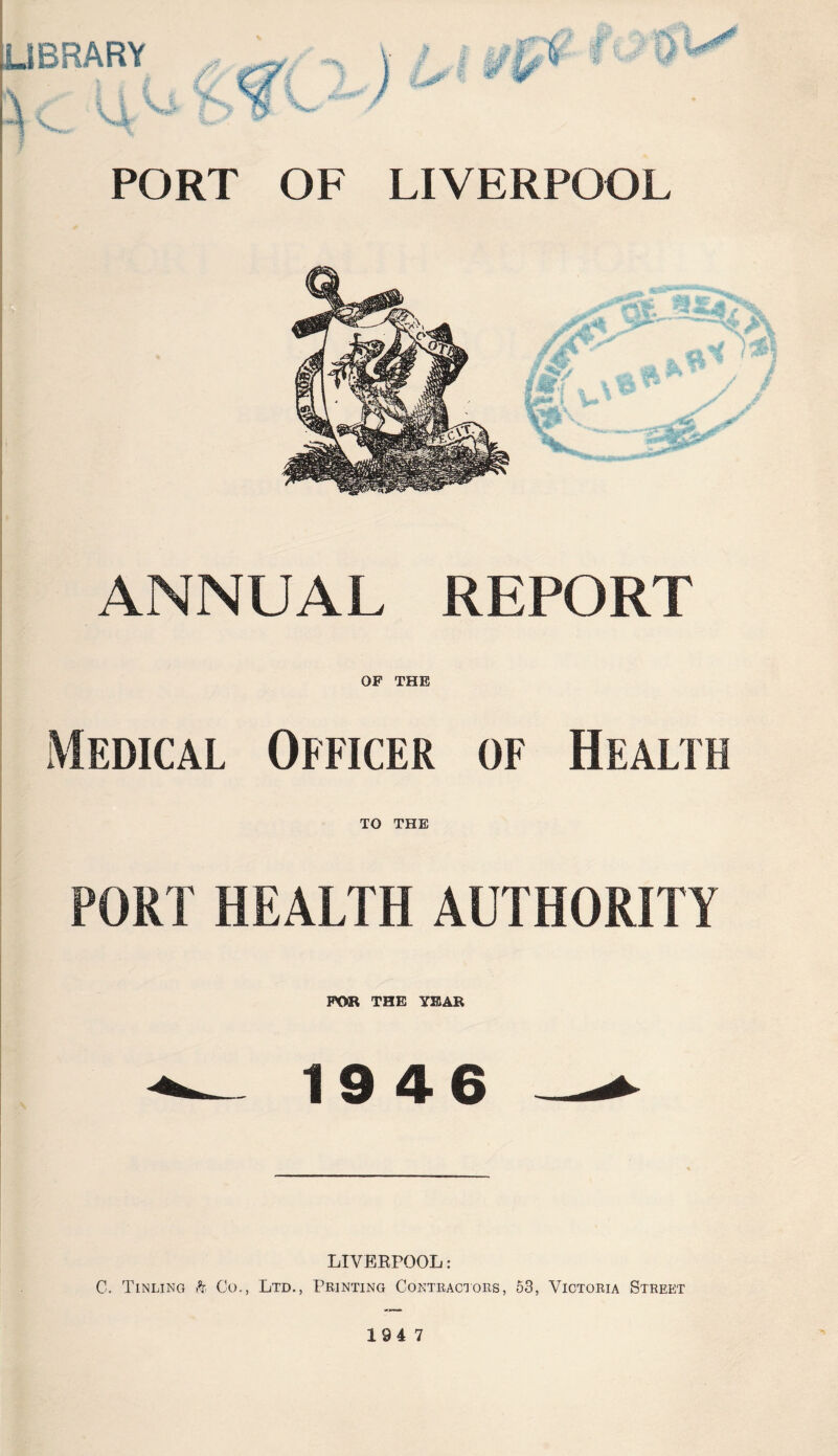 LIBRARY PORT OF LIVERPOOL ANNUAL REPORT OF THE Medical Officer of Health TO THE PORT HEALTH AUTHORITY FOR THE YEAR *— 1946 — LIVEEPOOL: C. Tinling h Co., Ltd., Printing Contractors, 53, Victoria Street 194 7