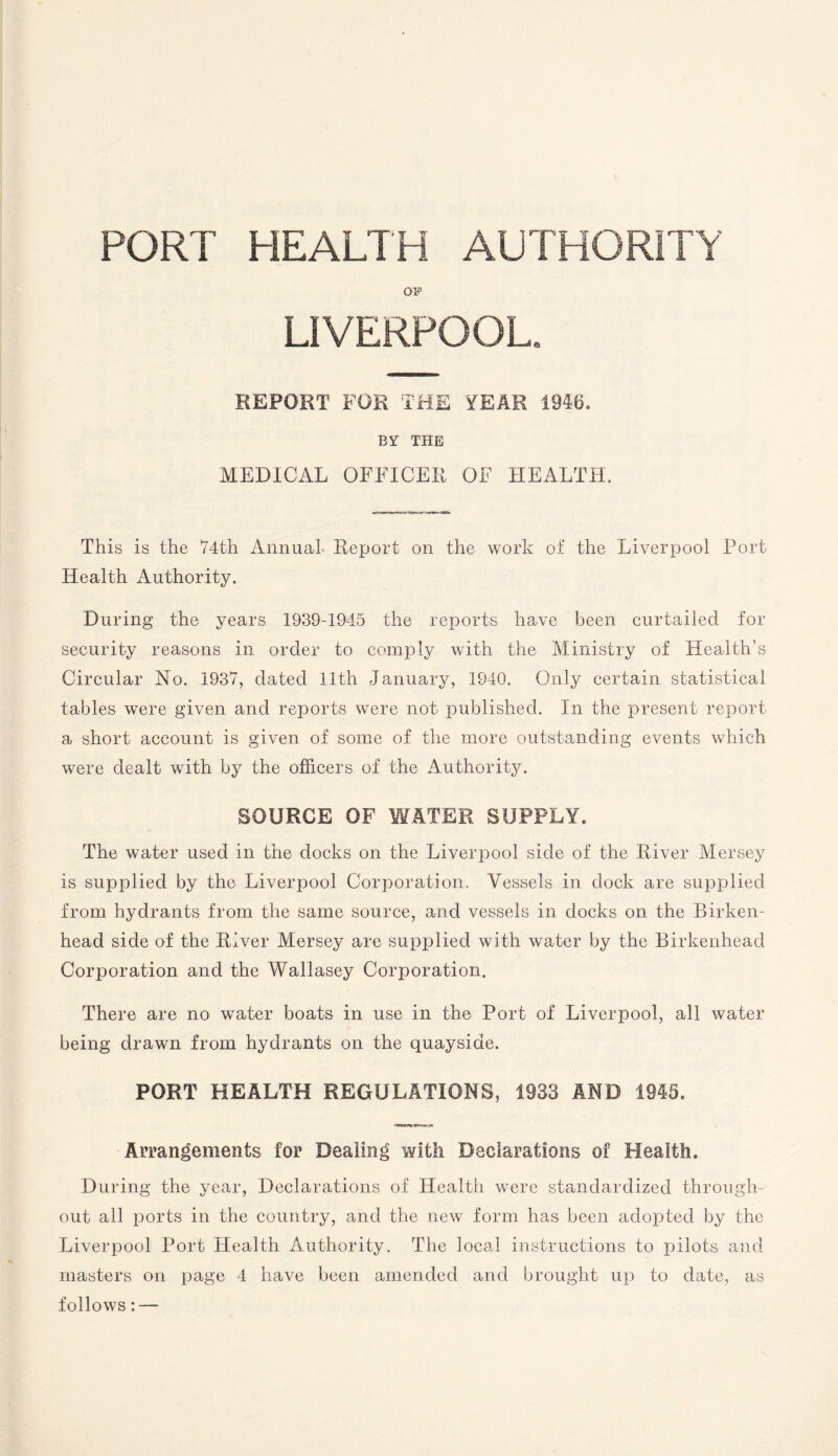 PORT HEALTH AUTHORITY OF LIVERPOOL. REPORT FOE THE YEAR 1946. BY THE MEDICAL OFFICER OF HEALTH. This is the 74th Annual- Report on the work of the Liverpool Port Health Authority. D uring the years 1939-1945 the reports have been curtailed for security reasons in order to comply with the Ministry of Health’s Circular No. 1937, dated 11th January, 1940. Only certain statistical tables were given and reports were not published. In the present report a short account is given of some of the more outstanding events which were dealt with by the officers of the Authority. SOURCE OF WATER SUPPLY. The water used in the docks on the Liverpool side of the River Mersey is supplied by the Liverpool Corporation, Vessels in dock are supplied from hydrants from the same source, and vessels in docks on the Birken¬ head side of the River Mersey are supplied with water by the Birkenhead Corporation and the Wallasey Corporation. There are no water boats in use in the Port of Liverpool, all water being drawn from hydrants on the quayside. PORT HEALTH REGULATIONS, 1933 AND 1945. Arrangements for Dealing with Declarations of Health. During the year, Declarations of Health were standardized through¬ out all ports in the country, and the new form has been adopted by the Liverpool Port Health Authority. The local instructions to pilots and masters on page 4 have been amended and brought up to date, as follows: —