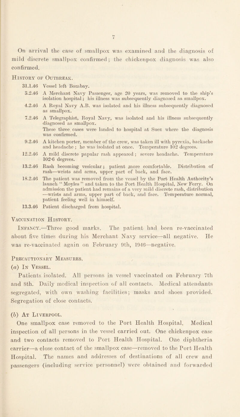 / On arrival the case of smallpox was examined and the diagnosis of mild discrete smallpox confirmed; the chickenpox diagnosis was also confirmed. History of Outbreak. 31.1.46 Vessel left Bombay. 3.2.46 A Merchant Navy Passenger, age 20 years, was removed to the ship’s isolation hospital; his illness was subsequently diagnosed as smallpox. 4.2.46 A Royal Navy A.B. was isolated and his illness subsequently diagnosed as smallpox. 7.2.46 A Telegraphist, Royal Navy, was isolated and his illness subsequently diagnosed as smallpox. These three cases were landed to hospital at Suez where the diagnosis was confirmed. 9.2.46 A kitchen porter, member of the crew, was taken ill with pyrexia, backache and headache ; he was isolated at once. Temperature 102 degrees. 12.2.46 A mild discrete papular rash appeared; severe headache. Temperature 102-6 degrees. 13.2.46 Rash becoming vesicular; patient more comfortable. Distribution of rash—wrists and arms, upper part of back, and face. 18.2.46 The patient was removed from the vessel by the Port Health Authority’s launch “ Moyles ” and taken to the Port Health Hospital, New Ferry. On admission the patient had remains of a very mild discrete rash, distribution —wrists and arms, upper part of back, and face. Temperature normal, patient feeling well in himself. 13.3.46 Patient discharged from hospital. Vaccination History. Infancy.—Three good marks. The patient had been re-vaccinated about five times during his Merchant Navy service—all negative. He was re-vaccinated again on February 9th, 1946—negative. Precautionary Measures. (а) In Vessel, Patients isolated. All persons in vessel vaccinated on February 7th and 8th. Daily medical inspection of all contacts. Medical attendants segregated, with own washing facilities; masks and shoes provided. Segregation of close contacts. (б) At Liverpool. One smallpox case removed to the Port Health Hospital. Medical inspection of all persons in the vessel carried out. One chickenpox case and two contacts removed to Port Health Hospital. One diphtheria carrier—a close contact of the smallpox case—removed to the Port Health Hospital. The names and addresses of destinations of all crew and passengers (including service personnel) were obtained and forwarded