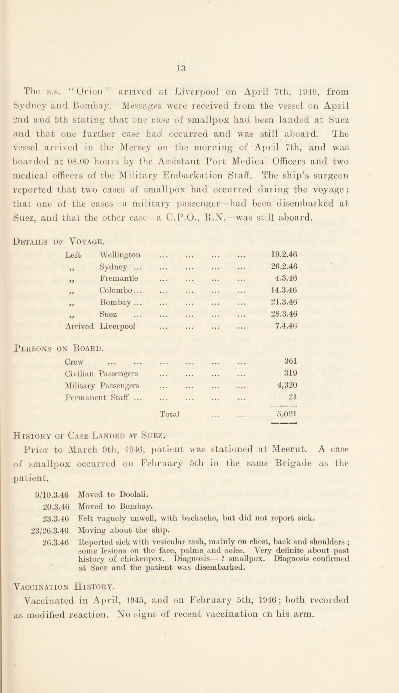 The s.s. “ Orion arrived at Liverpool on April 7th, 1946, from Sydney and Bombay. Messages were received from the vessel on April 2nd and 5th stating that one case of smallpox had been landed at Suez and that one further case had occurred and was still aboard. The vessel arrived in the Mersey on the morning of April 7th, and was boarded at 08.00 hours by the Assistant Port Medical Officers and two medical officers of the Military Embarkation Staff. The ship’s surgeon reported that two cases of smallpox had occurred during the voyage; that one of the cases—a military passenger—had been disembarked at Suez, and that the other case—a C.P.O., P.N.—was still aboard. Details of Voyage. Left Wellington „ Sydney ... ,, Fremantle ,, Colombo... ,, Bombay ... ,, Suez Arrived Liverpool 19.2.46 26.2.46 4.3.46 14.3.46 21.3.46 28.3.46 7.4.46 Persons on Board. Crew Civilian Passengers Military Passengers Permanent Staff ... 361 31Q • •• ••• it* o x t/ 4,320 . 21 Total . 5,021 History of Case Landed at Suez, Prior to March 9th, 1946, patient was stationed at Meerut. A case of smallpox occurred on February 5th in the same Brigade as the patient. 9/10.3.46 20.3.46 23.3.46 23/26.3.46 26.3.46 Moved to Doolali. Moved to Bombay. Felt vaguely unwell, with backache, but did not report sick. Moving about the ship. Reported sick with vesicular rash, mainly on chest, back and shoulders ; some lesions on the face, palms and soles. Very definite about past history of chickenpox. Diagnosis— ? smallpox. Diagnosis confirmed at Suez and the patient was disembarked. Vaccination History. Vaccinated in April, 1945, and on February 5th, 1946; both recorded as modified reaction. No signs of recent vaccination on his arm.