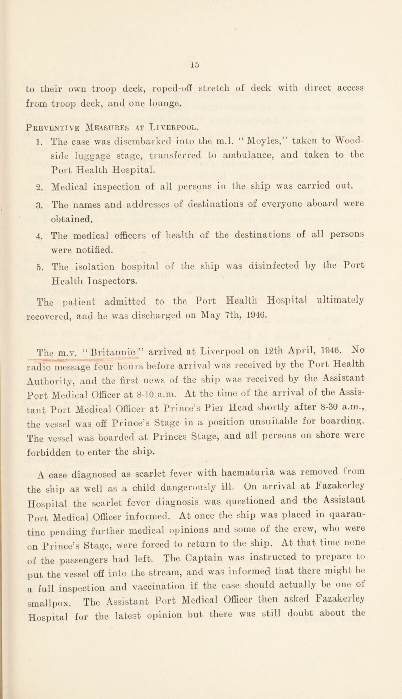 to their own troop deck, roped-off stretch of deck with direct access from troop deck, and one lounge. Preventive Measures at Liverpool. 1. The case was disembarked into the m.l. “ Moyles,” taken to Wood- side luggage stage, transferred to ambulance, and taken to the Port Health Hospital. 2. Medical inspection of all persons in the ship was carried out. 3. The names and addresses of destinations of everyone aboard were obtained. 4. The medical officers of health of the destinations of all persons were notified. 5. The isolation hospital of the ship was disinfected by the Port Health Inspectors. The patient admitted to the Port Health Hospital ultimately recovered, and he was discharged on May 7th, 1946. The m.v. “ Britannic” arrived at Liverpool on 12th April, 1946. No radio message four hours before arrival was received by the Poit Health Authority, and the first news of the ship was received by the Assistant Port Medical Officer at 8-10 a.m. At the time of the arrival of the Assis¬ tant Port Medical Officer at Prince’s Pier Head shortly after 8-30 a.m., the vessel was off Prince’s Stage in a position unsuitable foi boaiding. The vessel was boarded at Princes Stage, and all persons on shore were forbidden to enter the ship. A case diagnosed as scarlet fever with haematuria was removed Horn the ship as well as a child dangerously ill. On arrival at Fazakerley Hospital the scarlet fever diagnosis was questioned and the Assistant Port Medical Officer informed. At once the ship was placed in quaran¬ tine pending further medical opinions and some of the crew, who were on Prince’s Stage, were forced to return to the ship. At that time none of the passengers had left. The Captain was instructed to prepare to put the vessel off into the stream, and was informed that there might be a full inspection and vaccination if the case should actually be one oi smallpox. The Assistant Port Medical Officer then asked Fazakerley Hospital for the latest opinion but there was still doubt about the