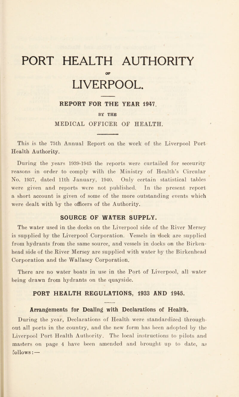 PORT HEALTH AUTHORITY OF LIVERPOOL. REPORT FOR THE YEAR 1947. BY THE MEDICAL OFFICER OF HEALTH. This is the 75th Annual Report on the work of the Liverpool Port Health Authority. During the years 1939-1945 the reports were curtailed for seceurity reasons in order to comply with the Ministry of Health’s Circular No. 1937, dated 11th January, 1940. Only certain statistical tables were given and reports were not published. In the present report a short account is given of some of the more outstanding events which were dealt with by the officers of the Authority. SOURCE OF WATER SUPPLY. The water used in the docks on the Liverpool side of the River Mersey is supplied by the Liverpool Corporation. Vessels in dock are supplied from hydrants from the same source, and vessels in docks on the Birken¬ head side of the River Mersey are supplied with water by the Birkenhead Corporation and the Wallasey Corporation. There are no water boats in use in the Port of Liverpool, all water being drawn from hydrants on the quayside. PORT HEALTH REGULATIONS, 1933 AND 1945. Arrangements for Dealing with Declarations of Health. During the year, Declarations of Health were standardized through¬ out all ports in the country, and the new form has been adopted by the Liverpool Port Health Authority. The local instructions to pilots and masters on page 4 have been amended and brought up to date, as follows: —