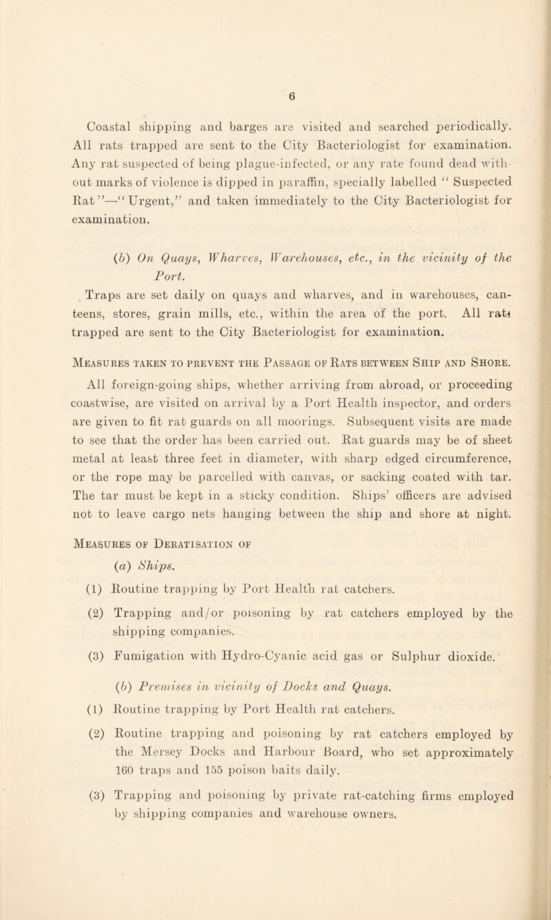 Coastal shipping and barges are visited and searched periodically. All rats trapped are sent to the City Bacteriologist for examination. Any rat suspected of being plague-infected, or any rate found dead with¬ out marks of violence is dipped in paraffin, specially labelled “ Suspected Rat”—Urgent,” and taken immediately to the City Bacteriologist for examination. (b) On Quays, Wharves, Warehouses, etc., in the vicinity of the Port. Traps are set daily on quays and wharves, and in warehouses, can¬ teens, stores, grain mills, etc., within the area of the port. All rati trapped are sent to the City Bacteriologist for examination. Measures taken to prevent the Passage of Rats between Ship and Shore. All foreign-going ships, whether arriving from abroad, or proceeding coastwise, are visited on arrival by a Port Health inspector, and orders are given to fit rat guards on all moorings. Subsequent visits are made to see that the order has been carried out. Rat guards may be of sheet metal at least three feet in diameter, with sharp edged circumference, or the rope may be parcelled with canvas, or sacking coated with tar. The tar must be kept in a sticky condition. Ships’ officers are advised not to leave cargo nets hanging between the ship and shore at night. Measures of Deratisation of (a) /Ships. (1) Routine trapping by Port Health rat catchers. (2) Trapping and/or poisoning by rat catchers employed by the shipping companies. (3) Fumigation with Hydro-Cyanic acid gas or Sulphur dioxide. (b) Premises in vicinity of Docks and Quays. (1) Routine trapping by Port Health rat catchers. (2) Routine trapping and poisoning by rat catchers employed by the Mersey Docks and Harbour Board, who set approximately 160 traps and 155 poison baits daily. (3) Trapping and poisoning by private rat-catching firms employed by shipping companies and warehouse owners.