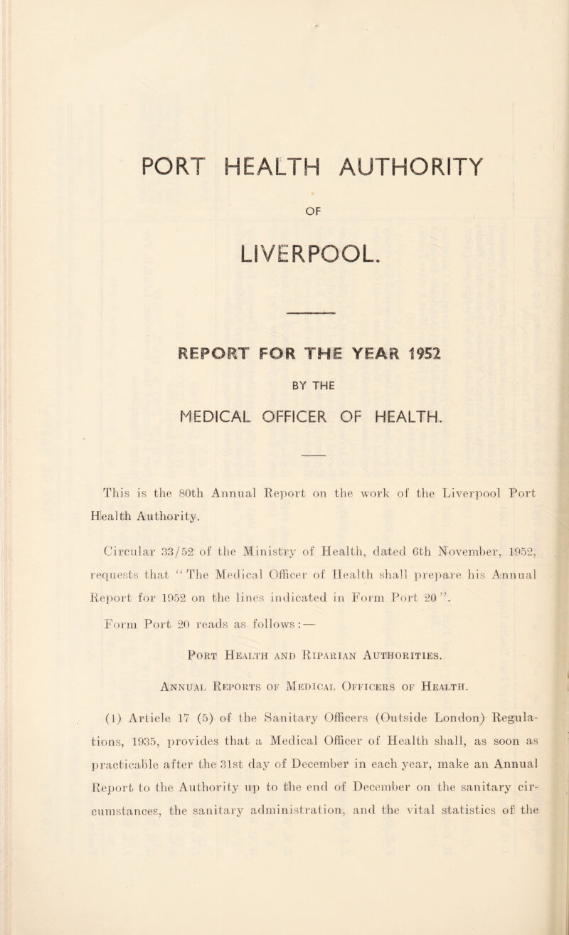 PORT HEALTH AUTHORITY OF LIVERPOOL. REPORT FOR THE YEAR 1952 BY THE MEDICAL OFFICER OF HEALTH. This is the 80th Annual Report on the work of the Liverpool Port Health Authority. Circular 33/52 of the Ministry of Health, dated 6th November, 1952, requests that “ The Medical Officer of Health shall prepare his Annual Report for 1952 on the lines indicated in Form Port 20 A Form Port 20 reads as follows: — Port Health and Riparian Authorities. Annual Reports of Medical Officers of Health. (1) Article 17 (5) of the Sanitary Officers (Outside London) Regula¬ tions, 1935, provides that a Medical Officer of Health shall, as soon as practicable after the 31st day of December in each year, make an Annual Report to the Authority up to the end of December on the sanitary cir¬ cumstances, the sanitary administration, and the vital statistics of the