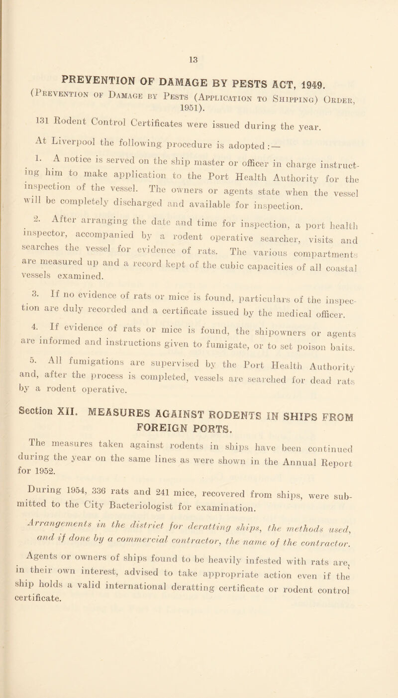 PREVENTION OF DAMAGE BY PESTS ACT, 1949. (Prevention of Damage by Pests (Application to Shipping) Order 1951). 131 Rodent Control Certificates were issued during the year. At Liverpool the following procedure is adopted: — 1. A notice is served on the ship master or officer in charge instruct- mg him to make application to the Port Health Authority for the inspection of the vessel. The owners or agents state when the vessel will be completely discharged and available for inspection. 2. After arranging the date and time for inspection, a port health inspector, accompanied by a rodent operative searcher, visits and searches the vessel for evidence of rats. The various compartments are measured up and a record kept of the cubic capacities of all coastal vessels examined. 3. tion If no evidence of are duly recorded rats or mice is found, particulars of the inspec- and a certificate issued by the medical officer. 4. If evidence of rats or mice is found, the are informed and instructions given to fumigate, shipowners or agents or to set poison baits. 5. and, by a All fumigations are supervised by the Port Health Authority after the process is completed, vessels are searched for dead rats rodent operative. Section XII. MEASURES AGAINST RODENTS IN SHIPS FROM FOREIGN PORTS. The measures taken against rodents in ships have been continued during the year on the same lines as were shown in the Annual Report for 1952. During 1954, 336 rats and 241 mice, recovered from ships, were sub¬ mitted to the City Bacteriologist for examination. Arrangement* in the district for deratting ships, the methods used, and if done by a commercial contractor, the name of the contractor. Agents or owners of ships found to be heavily infested with rats are, m their own interest, advised to take appropriate action even if the ship holds a valid international deratting certificate or rodent control certificate.