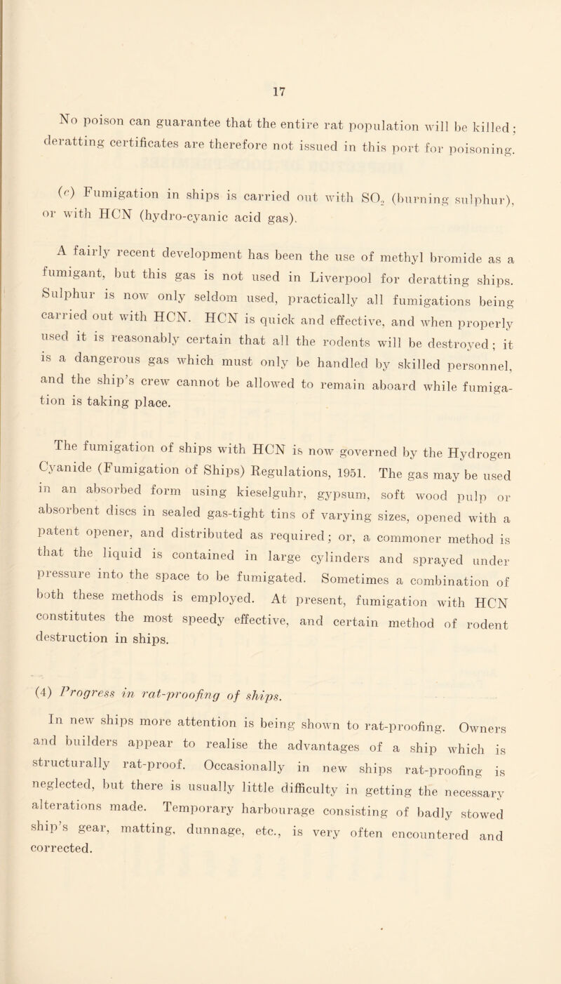 No poison can guarantee that the entire rat population will be killed : deratting certificates are therefore not issued in this port for poisoning. (e) Fumigation in ships is carried out with S02 (burning sulphur), or with HON (hydro-cyanic acid gas). A fairly recent development has been the use of methyl bromide as a fumigant, but this gas is not used in Liverpool for deratting ships. Sulphur is now only seldom used, practically all fumigations being carried out with HCN. HCN is quick and effective, and when properly used it is reasonably certain that all the rodents will be destroyed; it is a dangerous gas which must only be handled by skilled personnel, and the ship’s crew cannot be allowed to remain aboard while fumiga¬ tion is taking place. The fumigation of ships with HCN is now governed by the Hydrogen Cyanide (Fumigation of Ships) Regulations, 1951. The gas may be used in an absorbed form using kieselguhr, gypsum, soft wood pulp or absorbent discs m sealed gas-tight tins of varying sizes, opened with a patent opener, and distributed as required; or, a commoner method is that the liquid is contained in large cylinders and sprayed under pressure into the space to be fumigated. Sometimes a combination of both these methods is employed. At present, fumigation with HCN constitutes the most speedy effective, and certain method of rodent destruction in ships. (4) Progress in rcit-proofing of ships. Jn new ships more attention is being shown to rat-proofing. Owners and builders appear to realise the advantages of a ship which is structurally rat-proof. Occasionally in new ships rat-proofing is neglected, but there is usually little difficulty in getting the necessary alterations made. Temporary harbourage consisting of badly stowed ship s gear, matting, dunnage, etc., is very often encountered and corrected.