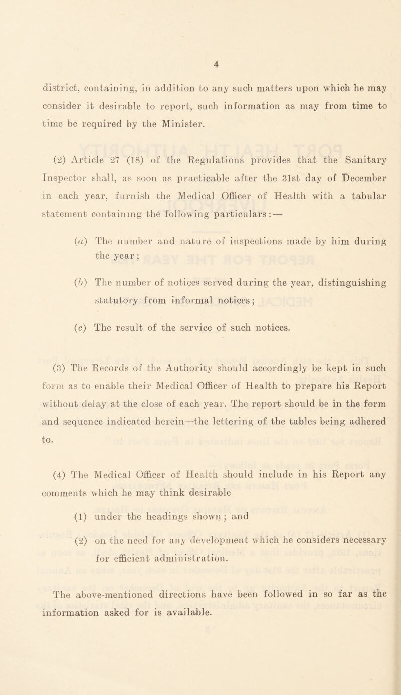 district, containing, in addition to any such matters upon which he may consider it desirable to report, such information as may from time to time be required by the Minister. (2) Article 27 (18) of the Regulations provides that the Sanitary Inspector shall, as soon as practicable after the 31st day of December in each year, furnish the Medical Officer of Health with a tabular statement containing the following particulars : — {a) The number and nature of inspections made by him during the year; (b) The number of notices served during the year, distinguishing statutory from informal notices; (c) The result of the service of such notices. (3) The Records of the Authority should accordingly be kept in such form as to enable their Medical Officer of Health to prepare his Report without delay at the close of each year. The report should be in the form and sequence indicated herein—the lettering of the tables being adhered to. (4) The Medical Officer of Health should include in his Report any comments which he may think desirable (1) under the headings shown; and (2) on the need for any development which he considers necessary for efficient administration. The above-mentioned directions have been followed in so far as the information asked for is available.