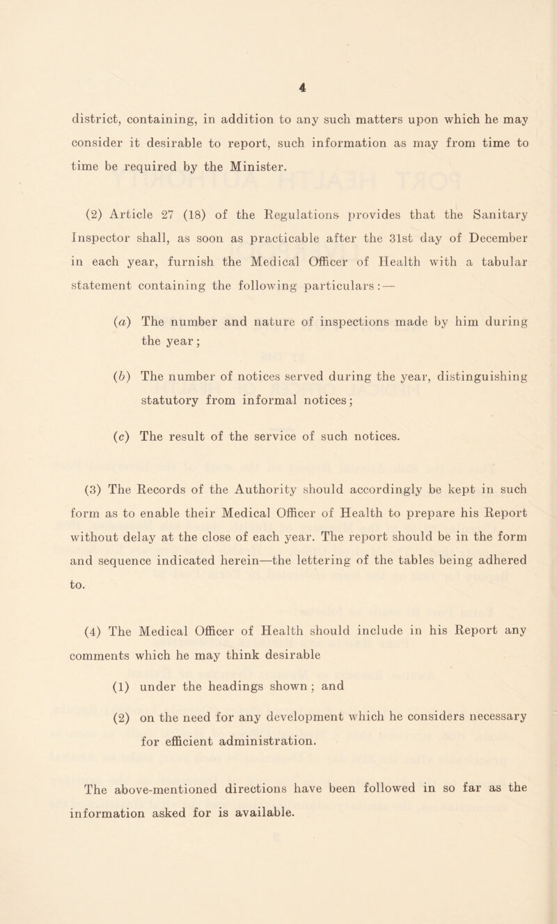 district, containing, in addition to any such matters upon which he may consider it desirable to report, such information as may from time to time be required by the Minister. (2) Article 27 (18) of the Regulations- provides that the Sanitary Inspector shall, as soon as practicable after the 31st day of December in each year, furnish the Medical Officer of Health with a tabular statement containing the following particulars: — (a) The number and nature of inspections made by him during the year; (b) The number of notices served during the year, distinguishing statutory from informal notices; (c) The result of the service of such notices. (3) The Records of the Authority should accordingly be kept in such form as to enable their Medical Officer of Health to prepare his Report without delay at the close of each year. The report should be in the form and sequence indicated herein—the lettering of the tables being adhered to. (4) The Medical Officer of Health should include in his Report any comments which he may think desirable (1) under the headings shown; and (2) on the need for any development which he considers necessary for efficient administration. The above-mentioned directions have been followed in so far as the information asked for is available.