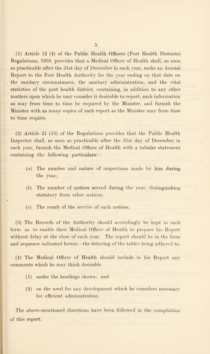 (1) Article 12 (4) of the Public Health Officers (Port Health Districts) Regulations, 1959, provides that a Medical Officer of Health shall, as soon as practicable after the 31st day of December in each year, make an Annual Report to the Port Health Authority for the year ending on that date on the sanitary circumstances, the sanitary administration, and the vital statistics of the port health district, containing, in addition to any other matters upon which he may consider it desirable to report, such information as may from time to time be required by the Minister, and furnish the Minister with as many copies of such report as the Minister may from time to time require. (2) Article 21 (15) of the Regulations provides that the Public Health Inspector shall, as soon as practicable after the 31st day of December in each year, furnish the Medical Officer of Health with a tabular statement containing the following particulars:— (a) The number and nature of inspections made by him during the year; (b) The number of notices served during the year, distinguishing- statutory from other notices; (c) The result of the service of such notices. (3) The Records of the Authority should accordingly be kept in such form as to enable their Medical Officer of Health to prepare his Report without delay at the close of each year. The report should be in the form and sequence indicated herein—the lettering of the tables being adhered to. (4) The Medical Officer of Health should include in his Report any comments which he may think desirable (1) under the headings shown; and (2) on the need for any development which he considers necessary for efficient administration. The above-mentioned directions have been followed in the compilation of this report.