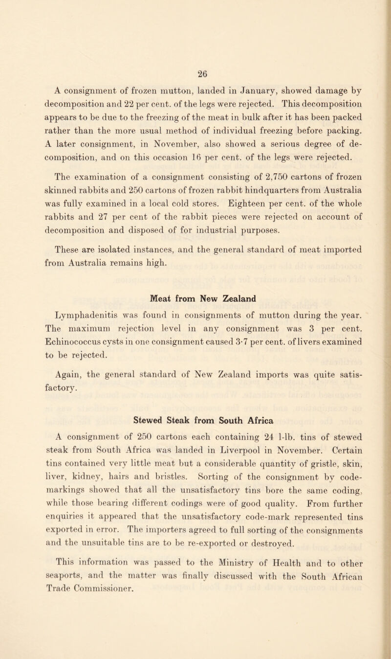 A consignment of frozen mutton, landed in January, showed damage by decomposition and 22 per cent, of the legs were rejected. This decomposition appears to be due to the freezing of the meat in bulk after it has been packed rather than the more usual method of individual freezing before packing. A later consignment, in November, also showed a serious degree of de¬ composition, and on this occasion 16 per cent, of the legs were rejected. The examination of a consignment consisting of 2,750 cartons of frozen skinned rabbits and 250 cartons of frozen rabbit hindquarters from Australia was fully examined in a local cold stores. Eighteen per cent, of the whole rabbits and 27 per cent of the rabbit pieces were rejected on account of decomposition and disposed of for industrial purposes. These are isolated instances, and the general standard of meat imported from Australia remains high. Meat from New Zealand Lymphadenitis was found in consignments of mutton during the year. The maximum rejection level in any consignment was 3 per cent. Echinococcus cysts in one consignment caused 3-7 per cent, of livers examined to be rejected. Again, the general standard of New Zealand imports was quite satis¬ factory. Stewed Steak from South Africa A consignment of 250 cartons each containing 24 1-lb. tins of stewed steak from South Africa was landed in Liverpool in November. Certain tins contained very little meat but a considerable quantity of gristle, skin, liver, kidney, hairs and bristles. Sorting of the consignment by code¬ markings showed that all the unsatisfactory tins bore the same coding, while those bearing different codings were of good quality. From further enquiries it appeared that the unsatisfactory code-mark represented tins exported in error. The importers agreed to full sorting of the consignments and the unsuitable tins are to be re-exported or destroyed. This information was passed to the Ministry of Health and to other seaports, and the matter was finally discussed with the South African Trade Commissioner.