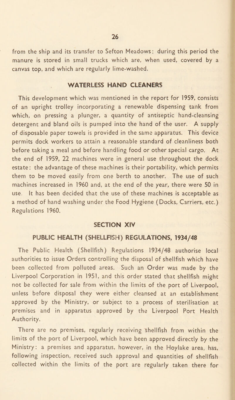 from the ship and its transfer to Sefton Meadows: during this period the manure is stored in small trucks which are, when used, covered by a canvas top, and which are regularly lime-washed. WATERLESS HAND CLEANERS This development which was mentioned in the report for 1959, consists of an upright trolley incorporating a renewable dispensing tank from which, on pressing a plunger, a quantity of antiseptic hand-cleansing detergent and bland oils is pumped into the hand of the user. A supply of disposable paper towels is provided in the same apparatus. This device permits dock workers to attain a reasonable standard of cleanliness both before taking a meal and before handling food or other special cargo. At the end of 1959, 22 machines were in general use throughout the dock estate: the advantage of these machines is their portability, which permits them to be moved easily from one berth to another. The use of such machines increased in 1960 and, at the end of the year, there were 50 in use. It has been decided that the use of these machines is acceptable as a method of hand washing under the Food Hygiene (Docks, Carriers, etc.) Regulations 1960. SECTION XIV PUBLIC HEALTH (SHELLFISH) REGULATIONS, 1934/48 The Public Health (Shellfish) Regulations 1934/48 authorise local authorities to issue Orders controlling the disposal of shellfish which have been collected from polluted areas. Such an Order was made by the Liverpool Corporation in 1951, and this order stated that shellfish might not be collected for sale from within the limits of the port of Liverpool, unless before disposal they were either cleansed at an establishment approved by the Ministry, or subject to a process of sterilisation at premises and in apparatus approved by the Liverpool Port Health Authority. There are no premises, regularly receiving shellfish from within the limits of the port of Liverpool, which have been approved directly by the Ministry: a premises and apparatus, however, in the Hoylake area, has, following inspection, received such approval and quantities of shellfish collected within the limits of the port are regularly taken there for