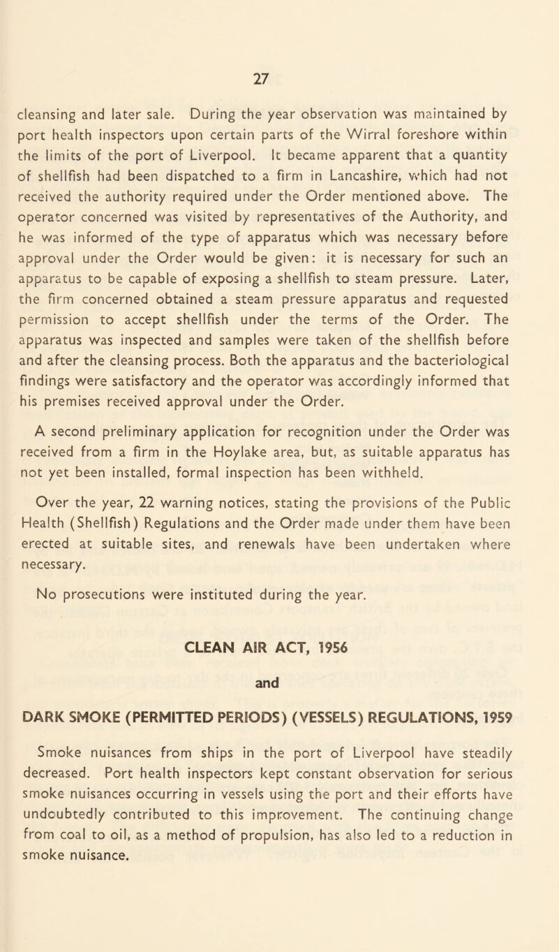 cleansing and later sale. During the year observation was maintained by port health inspectors upon certain parts of the Wirral foreshore within the limits of the port of Liverpool. It became apparent that a quantity of shellfish had been dispatched to a firm in Lancashire, which had not received the authority required under the Order mentioned above. The operator concerned was visited by representatives of the Authority, and he was informed of the type of apparatus which was necessary before approval under the Order would be given: it is necessary for such an apparatus to be capable of exposing a shellfish to steam pressure. Later, the firm concerned obtained a steam pressure apparatus and requested permission to accept shellfish under the terms of the Order. The apparatus was inspected and samples were taken of the shellfish before and after the cleansing process. Both the apparatus and the bacteriological findings were satisfactory and the operator was accordingly informed that his premises received approval under the Order. A second preliminary application for recognition under the Order was received from a firm in the Hoylake area, but, as suitable apparatus has not yet been installed, formal inspection has been withheld. Over the year, 22 warning notices, stating the provisions of the Public Health (Shellfish) Regulations and the Order made under them have been erected at suitable sites, and renewals have been undertaken where necessary. No prosecutions were instituted during the year. CLEAN AIR ACT, 1956 and DARK SMOKE (PERMITTED PERIODS) (VESSELS) REGULATIONS, 1959 Smoke nuisances from ships in the port of Liverpool have steadily decreased. Port health inspectors kept constant observation for serious smoke nuisances occurring in vessels using the port and their efforts have undoubtedly contributed to this improvement. The continuing change from coal to oil, as a method of propulsion, has also led to a reduction in smoke nuisance.