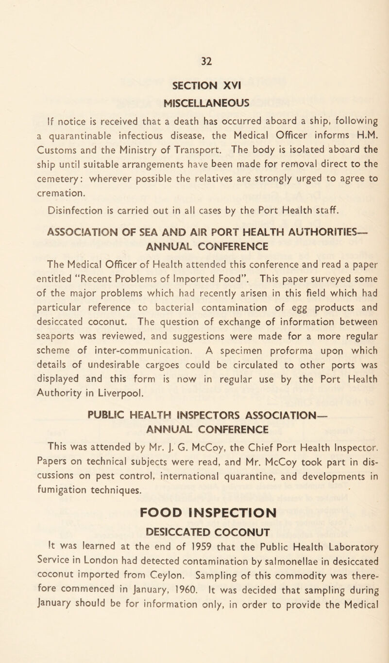 SECTION XVI MISCELLANEOUS !f notice is received that a death has occurred aboard a ship, following a quarantinable infectious disease, the Medical Officer informs H.M. Customs and the Ministry of Transport. The body is isolated aboard the ship until suitable arrangements have been made for removal direct to the cemetery: wherever possible the relatives are strongly urged to agree to cremation. Disinfection is carried out in all cases by the Port Health staff. ASSOCIATION OF SEA AND AIR PORT HEALTH AUTHORITIES— ANNUAL. CONFERENCE The Medical Officer of Health attended this conference and read a paper entitled “Recent Problems of Imported Food”. This paper surveyed some of the major problems which had recently arisen in this field which had particular reference to bacterial contamination of egg products and desiccated coconut. The question of exchange of information between seaports was reviewed, and suggestions were made for a more regular scheme of inter-communication. A specimen proforma upon which details of undesirable cargoes could be circulated to other ports was displayed and this form is now in regular use by the Port Health Authority in Liverpool. PUBLIC HEALTH INSPECTORS ASSOCIATION— ANNUAL CONFERENCE This was attended by Mr. J. G. McCoy, the Chief Port Health Inspector. Papers on technical subjects were read, and Mr. McCoy took part in dis¬ cussions on pest control, international quarantine, and developments in fumigation techniques. FOOD INSPECTION DESICCATED COCONUT It was learned at the end of 1959 that the Public Health Laboratory Service in London had detected contamination by salmonellae in desiccated coconut imported from Ceylon. Sampling of this commodity was there¬ fore commenced in January, 1960. It was decided that sampling during January should be for information only, in order to provide the Medical