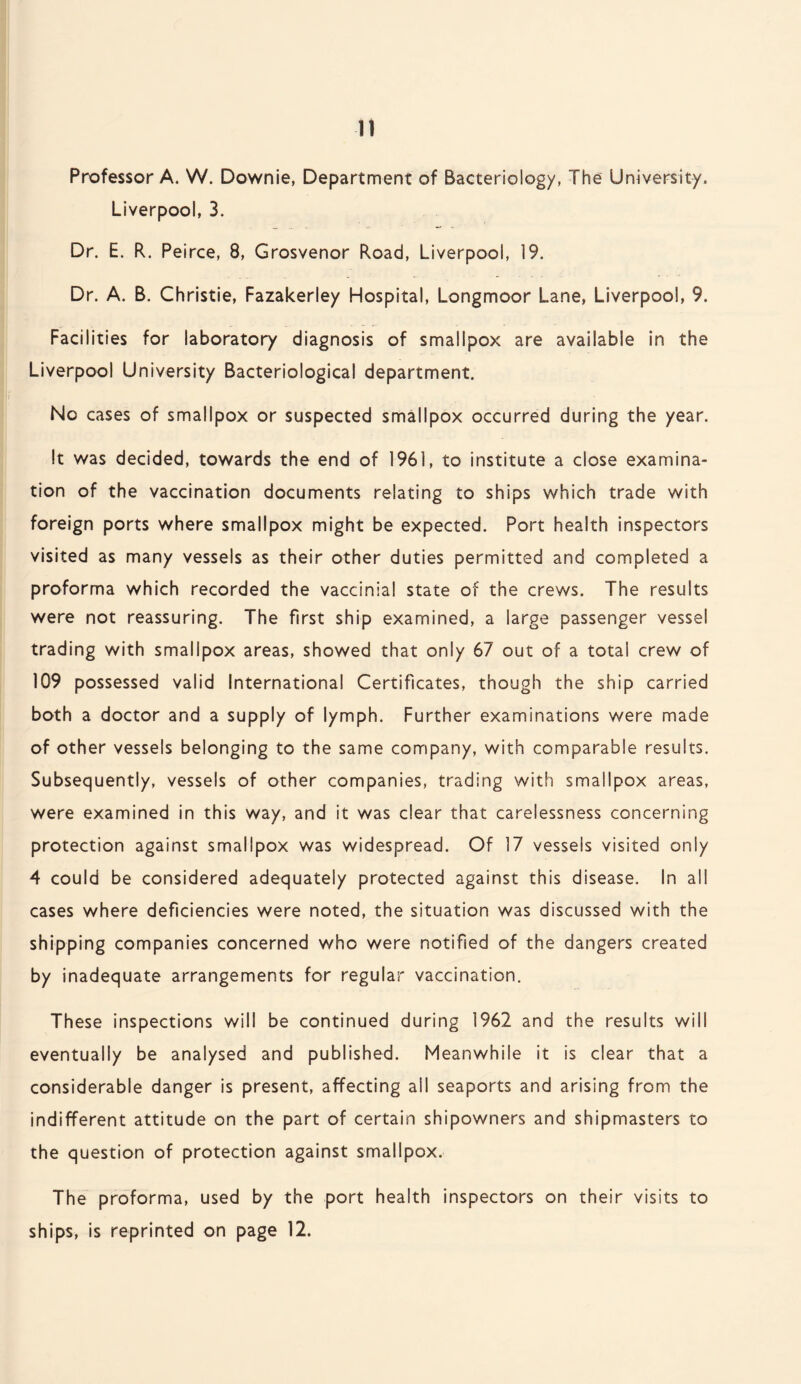 Professor A. W. Downie, Department of Bacteriology, The University. Liverpool, 3. Dr. E. R. Peirce, 8, Grosvenor Road, Liverpool, 19. Dr. A. B. Christie, Fazakerley Hospital, Longmoor Lane, Liverpool, 9. Facilities for laboratory diagnosis of smallpox are available in the Liverpool University Bacteriological department. No cases of smallpox or suspected smallpox occurred during the year. It was decided, towards the end of 1961, to institute a close examina¬ tion of the vaccination documents relating to ships which trade with foreign ports where smallpox might be expected. Port health inspectors visited as many vessels as their other duties permitted and completed a proforma which recorded the vaccinial state of the crews. The results were not reassuring. The first ship examined, a large passenger vessel trading with smallpox areas, showed that only 67 out of a total crew of 109 possessed valid International Certificates, though the ship carried both a doctor and a supply of lymph. Further examinations were made of other vessels belonging to the same company, with comparable results. Subsequently, vessels of other companies, trading with smallpox areas, were examined in this way, and it was dear that carelessness concerning protection against smallpox was widespread. Of 17 vessels visited only 4 could be considered adequately protected against this disease. In all cases where deficiencies were noted, the situation was discussed with the shipping companies concerned who were notified of the dangers created by inadequate arrangements for regular vaccination. These inspections will be continued during 1962 and the results will eventually be analysed and published. Meanwhile it is clear that a considerable danger is present, affecting ail seaports and arising from the indifferent attitude on the part of certain shipowners and shipmasters to the question of protection against smallpox. The proforma, used by the port health inspectors on their visits to ships, is reprinted on page 12.