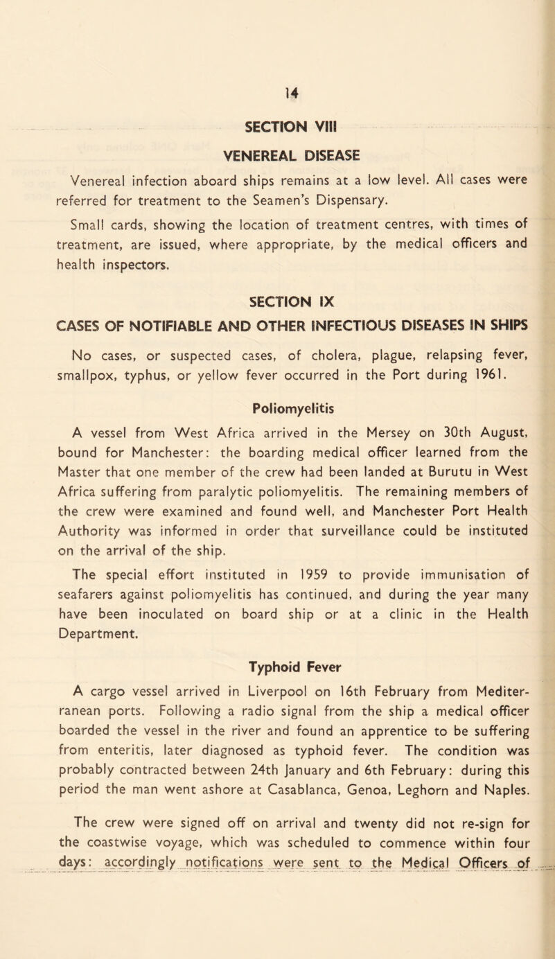 SECTION VIII VENEREAL DISEASE Venereal infection aboard ships remains at a low level. All cases were referred for treatment to the Seamen’s Dispensary. Small cards, showing the location of treatment centres, with times of treatment, are issued, where appropriate, by the medical officers and health inspectors. SECTION IX CASES OF NOTIFIABLE AND OTHER INFECTIOUS DISEASES IN SHIPS No cases, or suspected cases, of cholera, plague, relapsing fever, smallpox, typhus, or yellow fever occurred in the Port during 1961. Poliomyelitis A vessel from West Africa arrived in the Mersey on 30th August, bound for Manchester: the boarding medical officer learned from the Master that one member of the crew had been landed at Burutu in West Africa suffering from paralytic poliomyelitis. The remaining members of the crew were examined and found well, and Manchester Port Health Authority was informed in order that surveillance could be instituted on the arrival of the ship. The special effort instituted in 1959 to provide immunisation of seafarers against poliomyelitis has continued, and during the year many have been inoculated on board ship or at a clinic in the Health Department. Typhoid Fever A cargo vessel arrived in Liverpool on 16th February from Mediter¬ ranean ports. Following a radio signal from the ship a medical officer boarded the vessel in the river and found an apprentice to be suffering from enteritis, later diagnosed as typhoid fever. The condition was probably contracted between 24th January and 6th February: during this period the man went ashore at Casablanca, Genoa, Leghorn and Naples. The crew were signed off on arrival and twenty did not re-sign for the coastwise voyage, which was scheduled to commence within four days: accordingly notifications were sent to the Medical Officers of