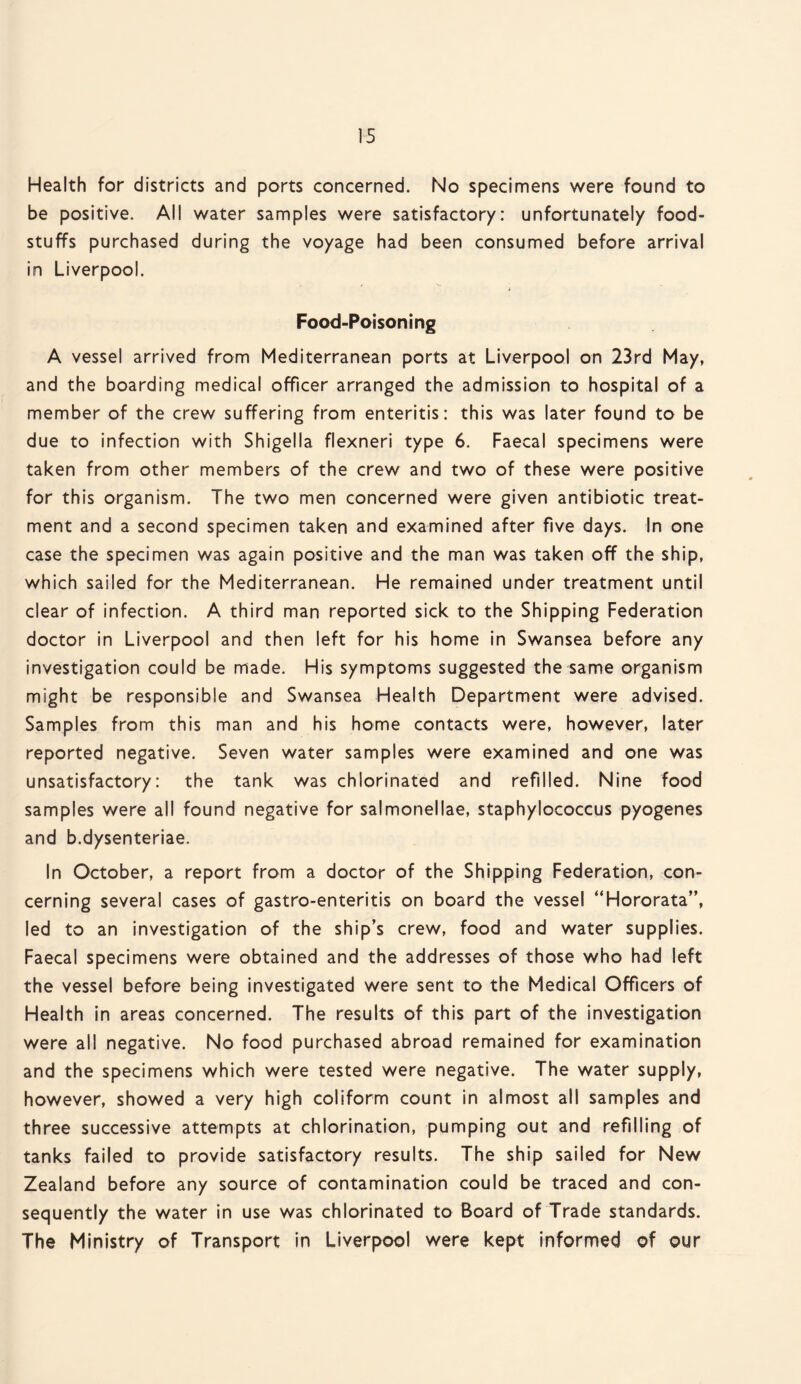 Health for districts and ports concerned. No specimens were found to be positive. All water samples were satisfactory: unfortunately food¬ stuffs purchased during the voyage had been consumed before arrival in Liverpool. Food-Poisoning A vessel arrived from Mediterranean ports at Liverpool on 23rd May, and the boarding medical officer arranged the admission to hospital of a member of the crew suffering from enteritis: this was later found to be due to infection with Shigella flexneri type 6. Faecal specimens were taken from other members of the crew and two of these were positive for this organism. The two men concerned were given antibiotic treat¬ ment and a second specimen taken and examined after five days. In one case the specimen was again positive and the man was taken off the ship, which sailed for the Mediterranean. He remained under treatment until clear of infection. A third man reported sick to the Shipping Federation doctor in Liverpool and then left for his home in Swansea before any investigation could be made. His symptoms suggested the same organism might be responsible and Swansea Health Department were advised. Samples from this man and his home contacts were, however, later reported negative. Seven water samples were examined and one was unsatisfactory: the tank was chlorinated and refilled. Nine food samples were all found negative for salmonellae, staphylococcus pyogenes and b.dysenteriae. In October, a report from a doctor of the Shipping Federation, con¬ cerning several cases of gastro-enteritis on board the vessel “Hororata”, led to an investigation of the ship’s crew, food and water supplies. Faecal specimens were obtained and the addresses of those who had left the vessel before being investigated were sent to the Medical Officers of Health in areas concerned. The results of this part of the investigation were all negative. No food purchased abroad remained for examination and the specimens which were tested were negative. The water supply, however, showed a very high coliform count in almost all samples and three successive attempts at chlorination, pumping out and refilling of tanks failed to provide satisfactory results. The ship sailed for New Zealand before any source of contamination could be traced and con¬ sequently the water in use was chlorinated to Board of Trade standards. The Ministry of Transport in Liverpool were kept informed of our