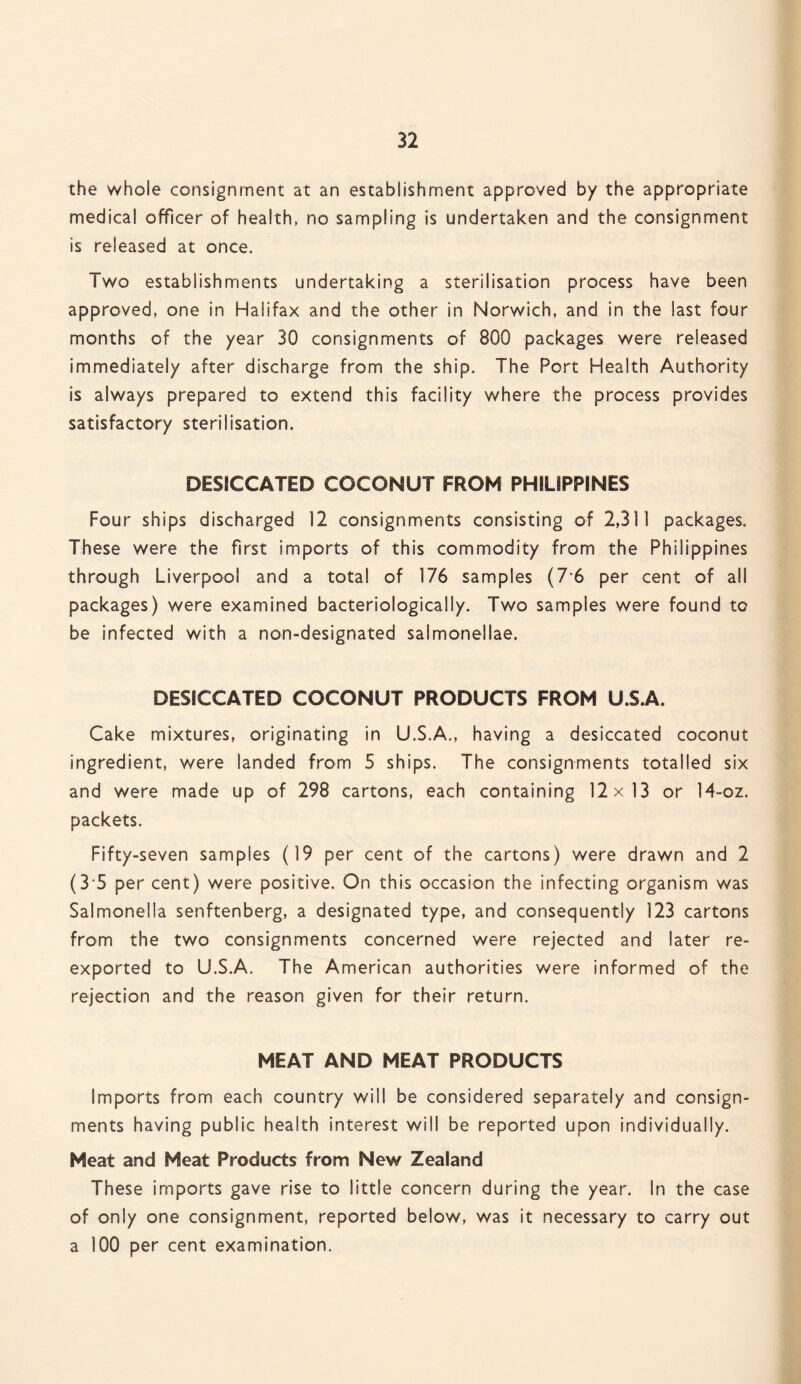 the whole consignment at an establishment approved by the appropriate medical officer of health, no sampling is undertaken and the consignment is released at once. Two establishments undertaking a sterilisation process have been approved, one in Halifax and the other in Norwich, and in the last four months of the year 30 consignments of 800 packages were released immediately after discharge from the ship. The Port Health Authority is always prepared to extend this facility where the process provides satisfactory sterilisation. DESICCATED COCONUT FROM PHILIPPINES Four ships discharged 12 consignments consisting of 2,311 packages. These were the first imports of this commodity from the Philippines through Liverpool and a total of 176 samples (76 per cent of all packages) were examined bacteriologically. Two samples were found to be infected with a non-designated salmonellae. DESICCATED COCONUT PRODUCTS FROM U.S.A. Cake mixtures, originating in U.S.A., having a desiccated coconut ingredient, were landed from 5 ships. The consignments totalled six and were made up of 298 cartons, each containing 12x13 or 14-oz. packets. Fifty-seven samples (19 per cent of the cartons) were drawn and 2 (35 per cent) were positive. On this occasion the infecting organism was Salmonella senftenberg, a designated type, and consequently 123 cartons from the two consignments concerned were rejected and later re¬ exported to U.S.A. The American authorities were informed of the rejection and the reason given for their return. MEAT AND MEAT PRODUCTS Imports from each country will be considered separately and consign¬ ments having public health interest will be reported upon individually. Meat and Meat Products from New Zealand These imports gave rise to little concern during the year. In the case of only one consignment, reported below, was it necessary to carry out a 100 per cent examination.