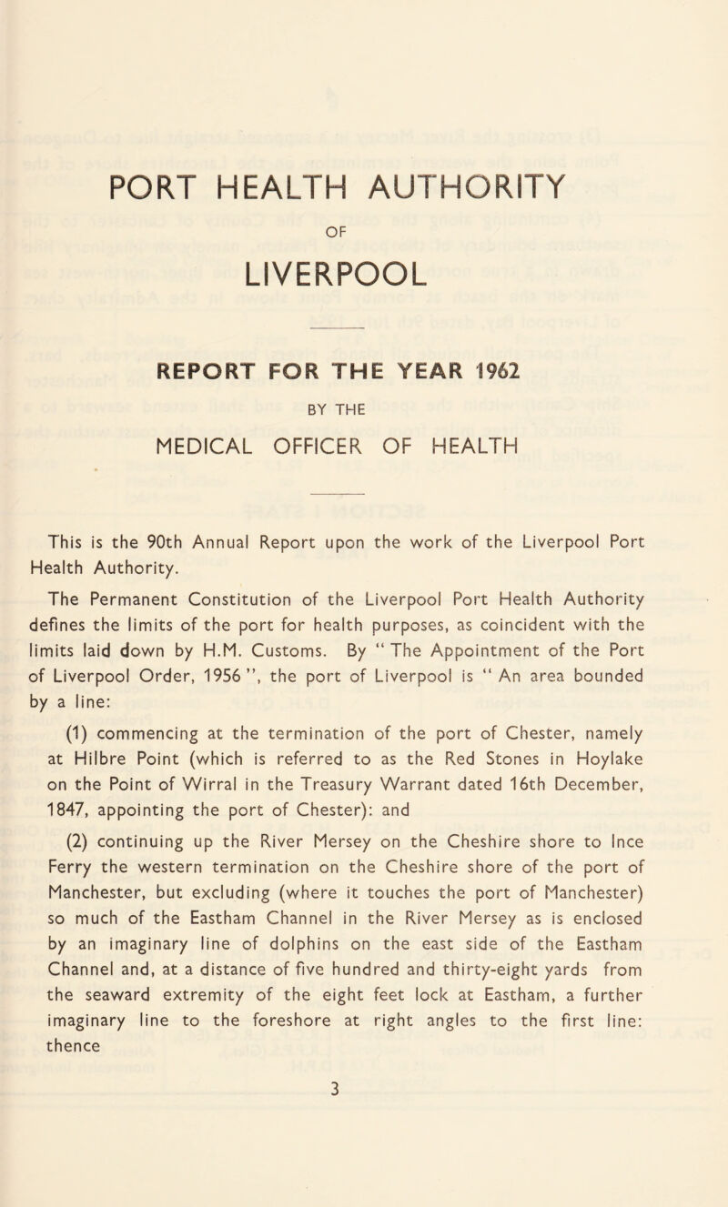 PORT HEALTH AUTHORITY OF LIVERPOOL REPORT FOR THE YEAR 1962 BY THE MEDICAL OFFICER OF HEALTH This is the 90th Annual Report upon the work of the Liverpool Port Health Authority. The Permanent Constitution of the Liverpool Port Health Authority defines the limits of the port for health purposes, as coincident with the limits laid down by H.M. Customs. By “ The Appointment of the Port of Liverpool Order, 1956 ”, the port of Liverpool is “ An area bounded by a line: (1) commencing at the termination of the port of Chester, namely at Hilbre Point (which is referred to as the Red Stones in Hoylake on the Point of Wirral in the Treasury Warrant dated 16th December, 1847, appointing the port of Chester): and (2) continuing up the River Mersey on the Cheshire shore to Ince Ferry the western termination on the Cheshire shore of the port of Manchester, but excluding (where it touches the port of Manchester) so much of the Eastham Channel in the River Mersey as is enclosed by an imaginary line of dolphins on the east side of the Eastham Channel and, at a distance of five hundred and thirty-eight yards from the seaward extremity of the eight feet lock at Eastham, a further imaginary line to the foreshore at right angles to the first line: thence