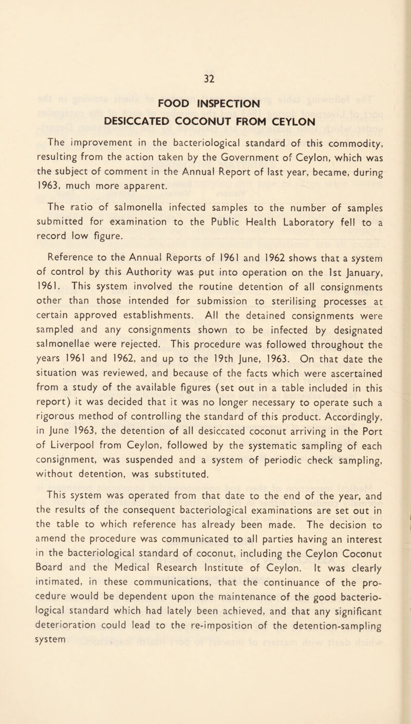 FOOD INSPECTION DESICCATED COCONUT FROM CEYLON The improvement in the bacteriological standard of this commodity, resulting from the action taken by the Government of Ceylon, which was the subject of comment in the Annua! Report of last year, became, during 1963, much more apparent. The ratio of salmonella infected samples to the number of samples submitted for examination to the Public Health Laboratory fell to a record low figure. Reference to the Annual Reports of 1961 and 1962 shows that a system of control by this Authority was put into operation on the 1st January, 1961. This system involved the routine detention of all consignments other than those intended for submission to sterilising processes at certain approved establishments. All the detained consignments were sampled and any consignments shown to be infected by designated salmonellae were rejected. This procedure was followed throughout the years 1961 and 1962, and up to the 19th June, 1963. On that date the situation was reviewed, and because of the facts which were ascertained from a study of the available figures (set out in a table included in this report) it was decided that it was no longer necessary to operate such a rigorous method of controlling the standard of this product. Accordingly, in June 1963, the detention of all desiccated coconut arriving in the Port of Liverpool from Ceylon, followed by the systematic sampling of each consignment, was suspended and a system of periodic check sampling, without detention, was substituted. This system was operated from that date to the end of the year, and the results of the consequent bacteriological examinations are set out in the table to which reference has already been made. The decision to amend the procedure was communicated to all parties having an interest in the bacteriological standard of coconut, including the Ceylon Coconut Board and the Medical Research Institute of Ceylon. It was clearly intimated, in these communications, that the continuance of the pro¬ cedure would be dependent upon the maintenance of the good bacterio¬ logical standard which had lately been achieved, and that any significant deterioration could lead to the re-imposition of the detention-sampling system